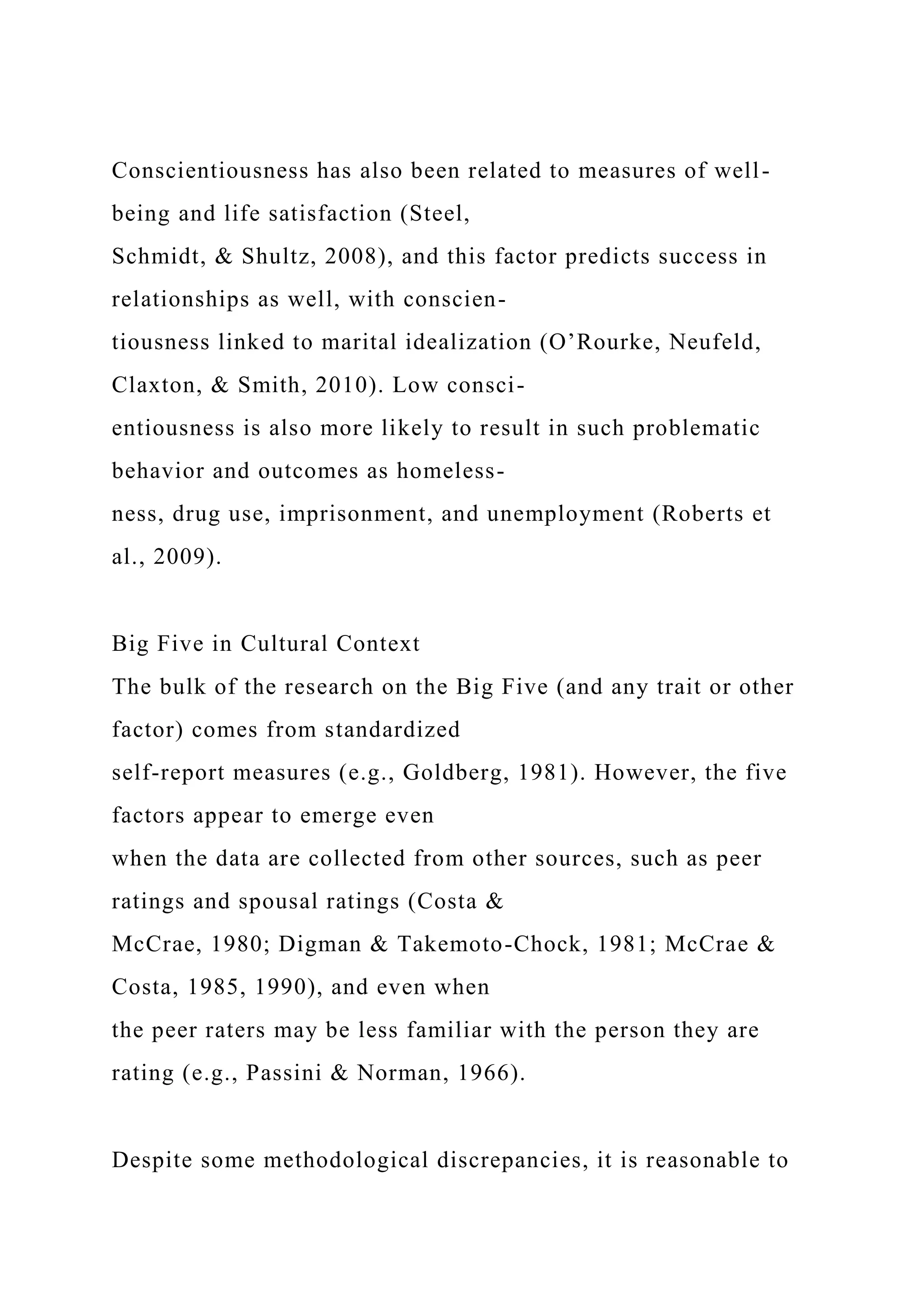 Conscientiousness has also been related to measures of well-
being and life satisfaction (Steel,
Schmidt, & Shultz, 2008), and this factor predicts success in
relationships as well, with conscien-
tiousness linked to marital idealization (O’Rourke, Neufeld,
Claxton, & Smith, 2010). Low consci-
entiousness is also more likely to result in such problematic
behavior and outcomes as homeless-
ness, drug use, imprisonment, and unemployment (Roberts et
al., 2009).
Big Five in Cultural Context
The bulk of the research on the Big Five (and any trait or other
factor) comes from standardized
self-report measures (e.g., Goldberg, 1981). However, the five
factors appear to emerge even
when the data are collected from other sources, such as peer
ratings and spousal ratings (Costa &
McCrae, 1980; Digman & Takemoto-Chock, 1981; McCrae &
Costa, 1985, 1990), and even when
the peer raters may be less familiar with the person they are
rating (e.g., Passini & Norman, 1966).
Despite some methodological discrepancies, it is reasonable to
 