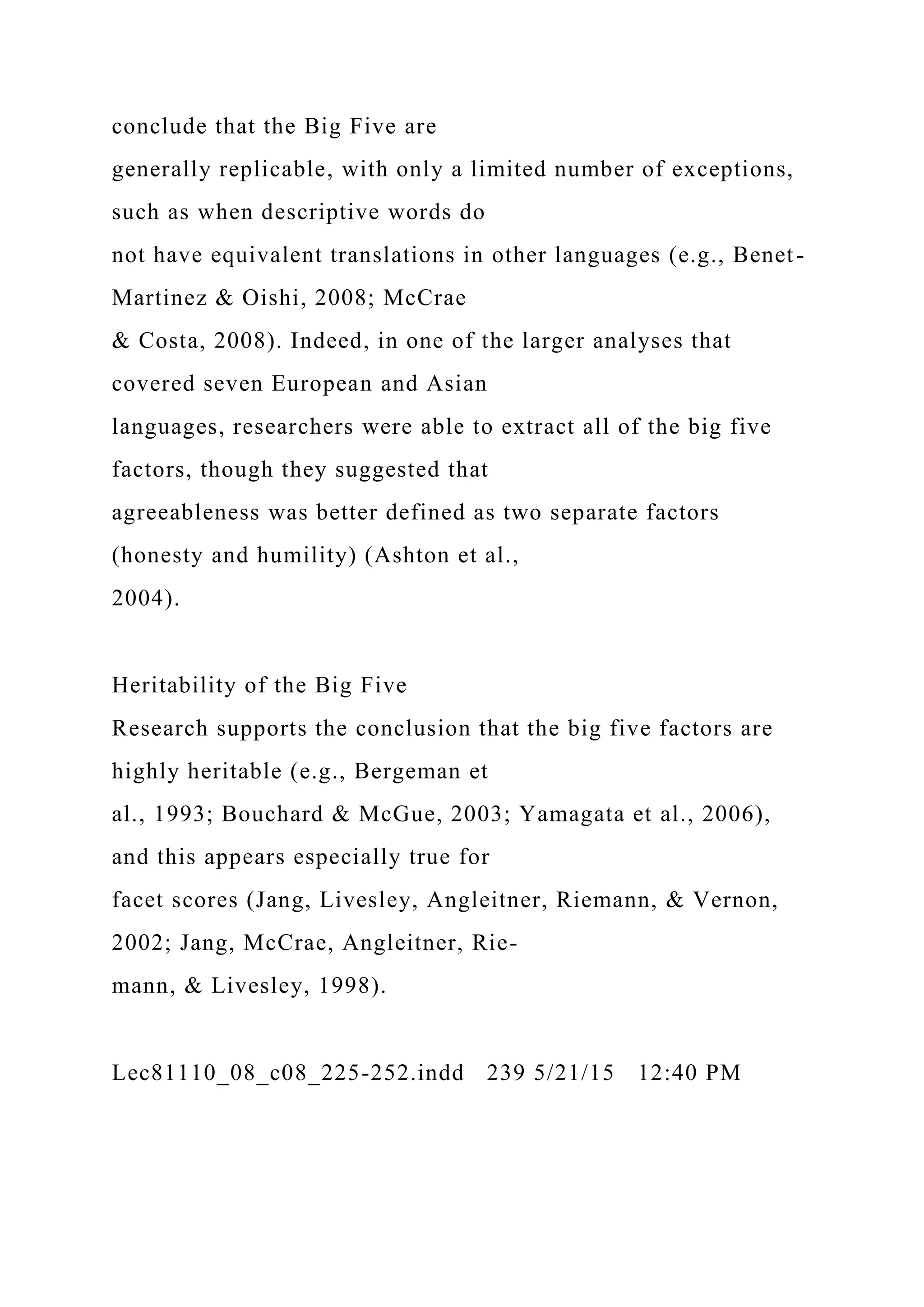 conclude that the Big Five are
generally replicable, with only a limited number of exceptions,
such as when descriptive words do
not have equivalent translations in other languages (e.g., Benet-
Martinez & Oishi, 2008; McCrae
& Costa, 2008). Indeed, in one of the larger analyses that
covered seven European and Asian
languages, researchers were able to extract all of the big five
factors, though they suggested that
agreeableness was better defined as two separate factors
(honesty and humility) (Ashton et al.,
2004).
Heritability of the Big Five
Research supports the conclusion that the big five factors are
highly heritable (e.g., Bergeman et
al., 1993; Bouchard & McGue, 2003; Yamagata et al., 2006),
and this appears especially true for
facet scores (Jang, Livesley, Angleitner, Riemann, & Vernon,
2002; Jang, McCrae, Angleitner, Rie-
mann, & Livesley, 1998).
Lec81110_08_c08_225-252.indd 239 5/21/15 12:40 PM
 