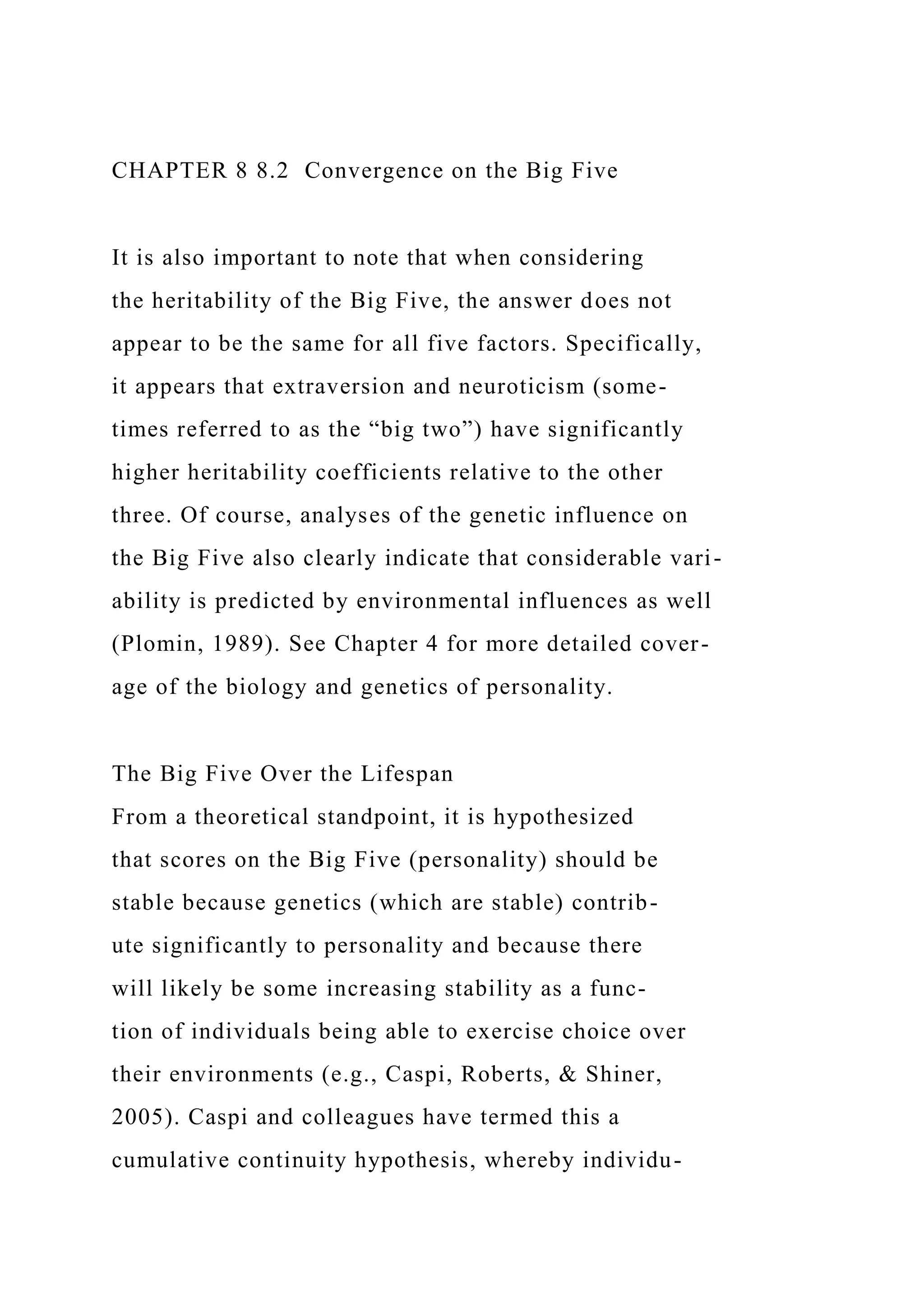 CHAPTER 8 8.2 Convergence on the Big Five
It is also important to note that when considering
the heritability of the Big Five, the answer does not
appear to be the same for all five factors. Specifically,
it appears that extraversion and neuroticism (some-
times referred to as the “big two”) have significantly
higher heritability coefficients relative to the other
three. Of course, analyses of the genetic influence on
the Big Five also clearly indicate that considerable vari-
ability is predicted by environmental influences as well
(Plomin, 1989). See Chapter 4 for more detailed cover-
age of the biology and genetics of personality.
The Big Five Over the Lifespan
From a theoretical standpoint, it is hypothesized
that scores on the Big Five (personality) should be
stable because genetics (which are stable) contrib-
ute significantly to personality and because there
will likely be some increasing stability as a func-
tion of individuals being able to exercise choice over
their environments (e.g., Caspi, Roberts, & Shiner,
2005). Caspi and colleagues have termed this a
cumulative continuity hypothesis, whereby individu-
 
