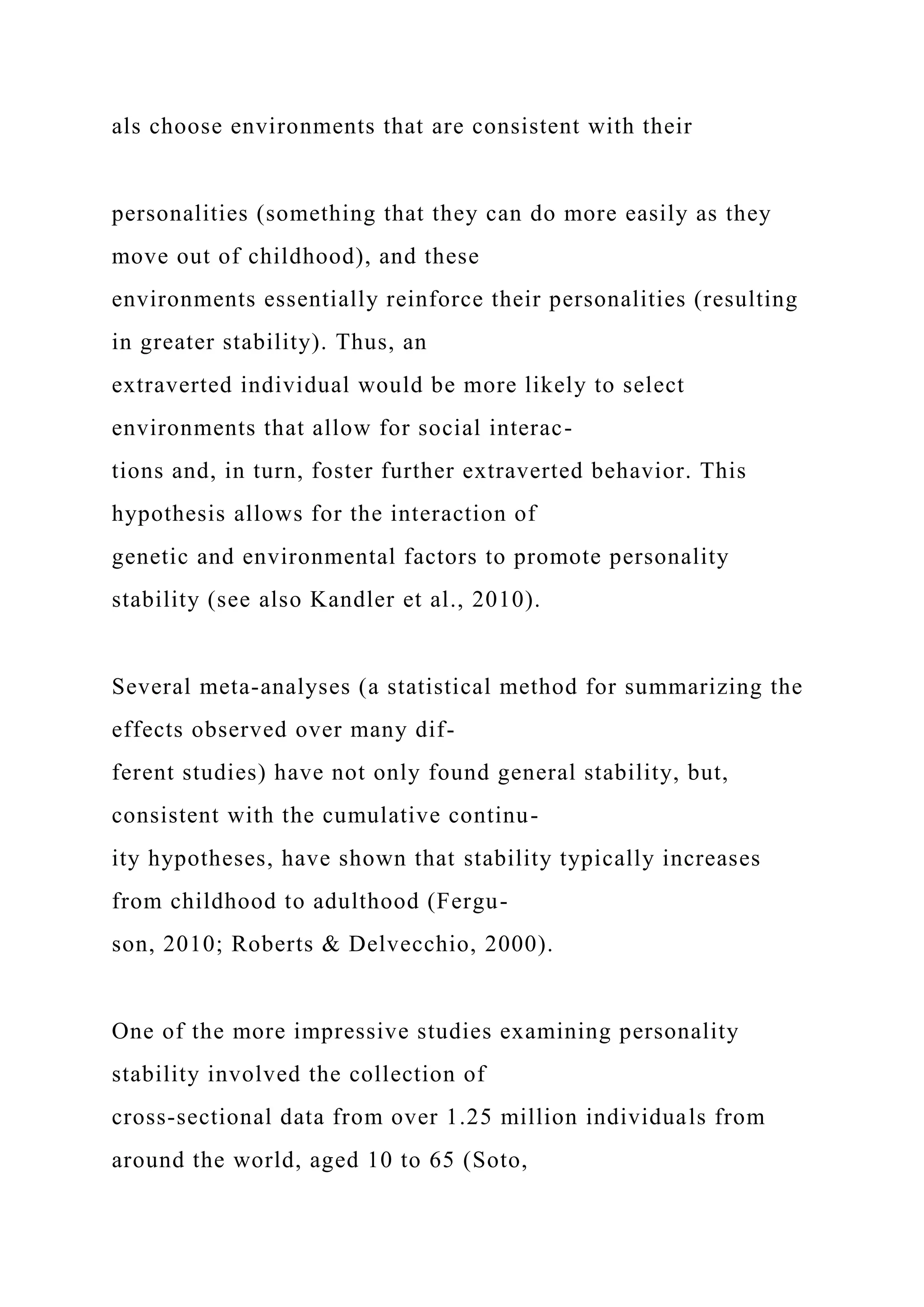 als choose environments that are consistent with their
personalities (something that they can do more easily as they
move out of childhood), and these
environments essentially reinforce their personalities (resulting
in greater stability). Thus, an
extraverted individual would be more likely to select
environments that allow for social interac-
tions and, in turn, foster further extraverted behavior. This
hypothesis allows for the interaction of
genetic and environmental factors to promote personality
stability (see also Kandler et al., 2010).
Several meta-analyses (a statistical method for summarizing the
effects observed over many dif-
ferent studies) have not only found general stability, but,
consistent with the cumulative continu-
ity hypotheses, have shown that stability typically increases
from childhood to adulthood (Fergu-
son, 2010; Roberts & Delvecchio, 2000).
One of the more impressive studies examining personality
stability involved the collection of
cross-sectional data from over 1.25 million individuals from
around the world, aged 10 to 65 (Soto,
 