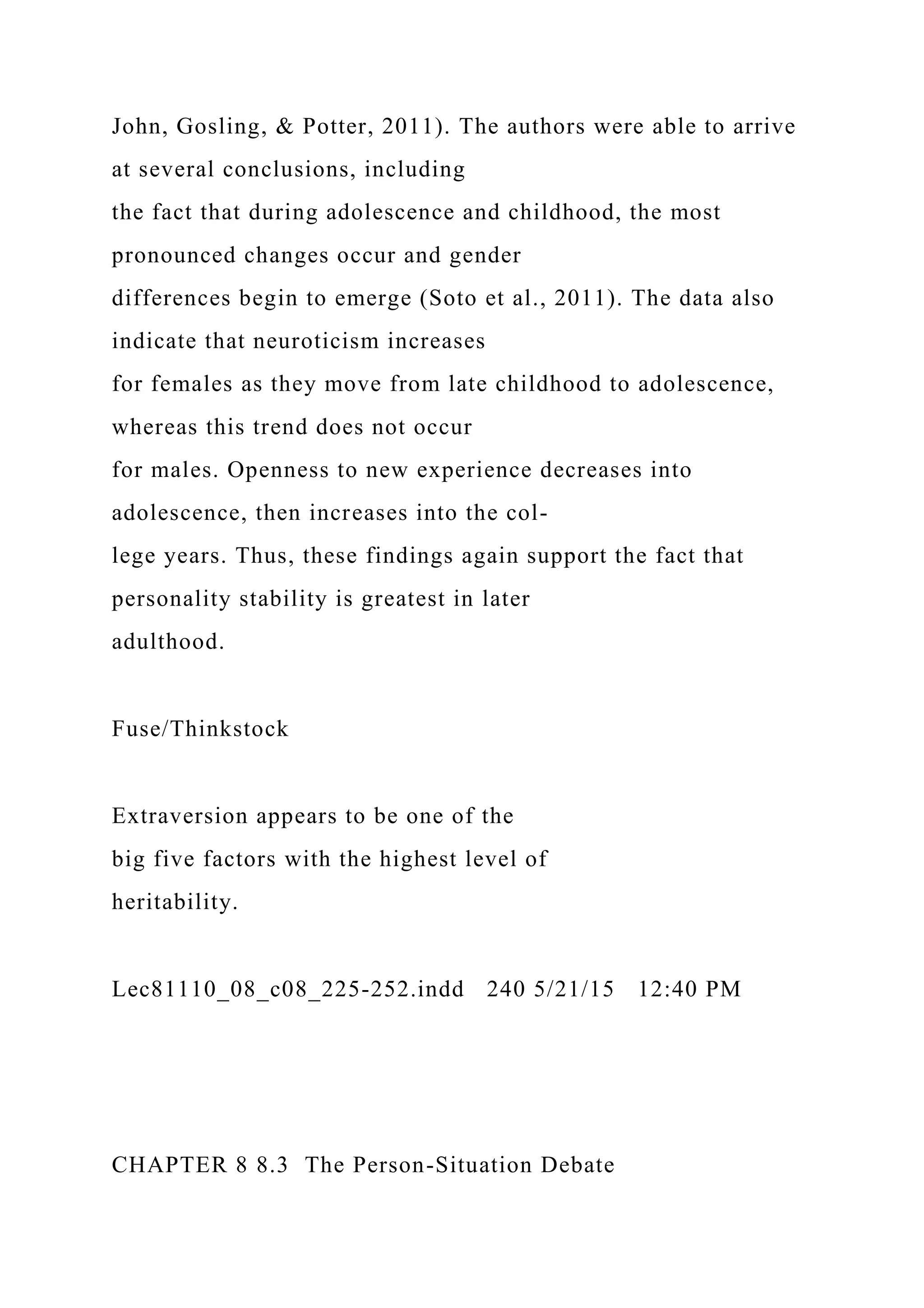 John, Gosling, & Potter, 2011). The authors were able to arrive
at several conclusions, including
the fact that during adolescence and childhood, the most
pronounced changes occur and gender
differences begin to emerge (Soto et al., 2011). The data also
indicate that neuroticism increases
for females as they move from late childhood to adolescence,
whereas this trend does not occur
for males. Openness to new experience decreases into
adolescence, then increases into the col-
lege years. Thus, these findings again support the fact that
personality stability is greatest in later
adulthood.
Fuse/Thinkstock
Extraversion appears to be one of the
big five factors with the highest level of
heritability.
Lec81110_08_c08_225-252.indd 240 5/21/15 12:40 PM
CHAPTER 8 8.3 The Person-Situation Debate
 