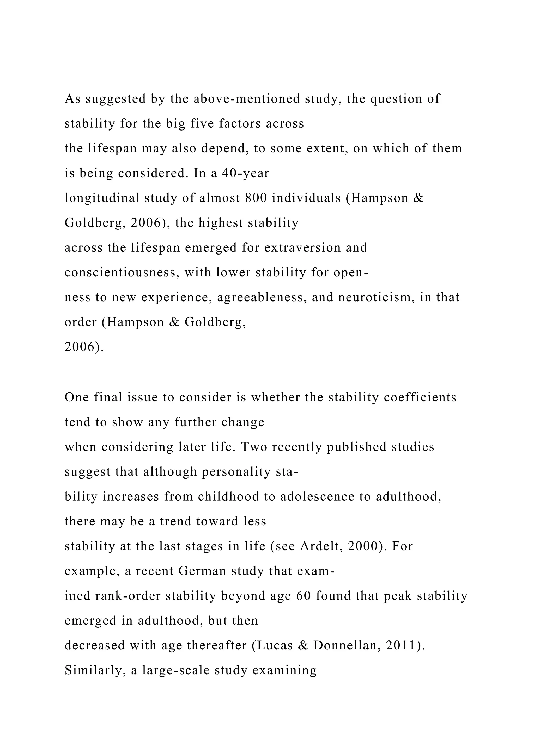 As suggested by the above-mentioned study, the question of
stability for the big five factors across
the lifespan may also depend, to some extent, on which of them
is being considered. In a 40-year
longitudinal study of almost 800 individuals (Hampson &
Goldberg, 2006), the highest stability
across the lifespan emerged for extraversion and
conscientiousness, with lower stability for open-
ness to new experience, agreeableness, and neuroticism, in that
order (Hampson & Goldberg,
2006).
One final issue to consider is whether the stability coefficients
tend to show any further change
when considering later life. Two recently published studies
suggest that although personality sta-
bility increases from childhood to adolescence to adulthood,
there may be a trend toward less
stability at the last stages in life (see Ardelt, 2000). For
example, a recent German study that exam-
ined rank-order stability beyond age 60 found that peak stability
emerged in adulthood, but then
decreased with age thereafter (Lucas & Donnellan, 2011).
Similarly, a large-scale study examining
 