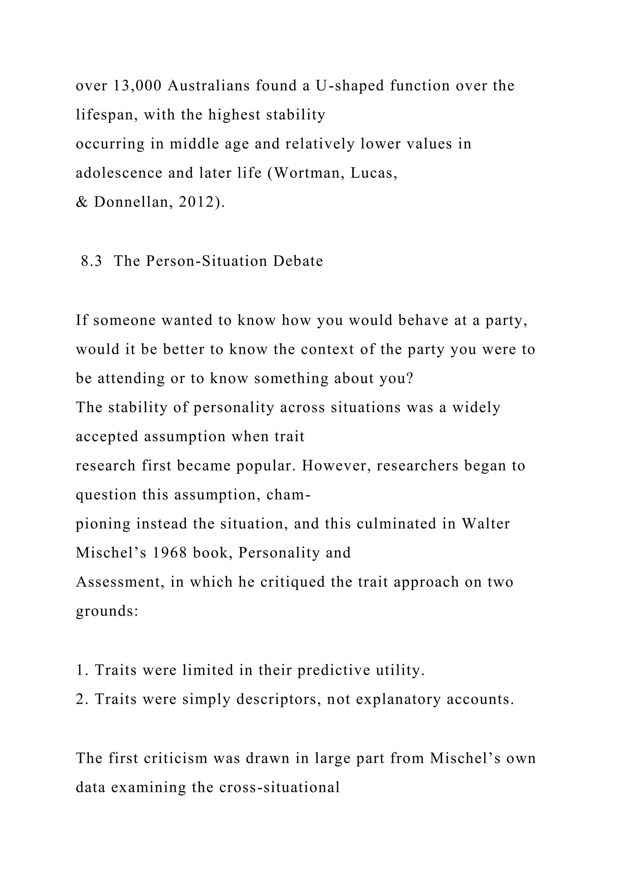 over 13,000 Australians found a U-shaped function over the
lifespan, with the highest stability
occurring in middle age and relatively lower values in
adolescence and later life (Wortman, Lucas,
& Donnellan, 2012).
8.3 The Person-Situation Debate
If someone wanted to know how you would behave at a party,
would it be better to know the context of the party you were to
be attending or to know something about you?
The stability of personality across situations was a widely
accepted assumption when trait
research first became popular. However, researchers began to
question this assumption, cham-
pioning instead the situation, and this culminated in Walter
Mischel’s 1968 book, Personality and
Assessment, in which he critiqued the trait approach on two
grounds:
1. Traits were limited in their predictive utility.
2. Traits were simply descriptors, not explanatory accounts.
The first criticism was drawn in large part from Mischel’s own
data examining the cross-situational
 
