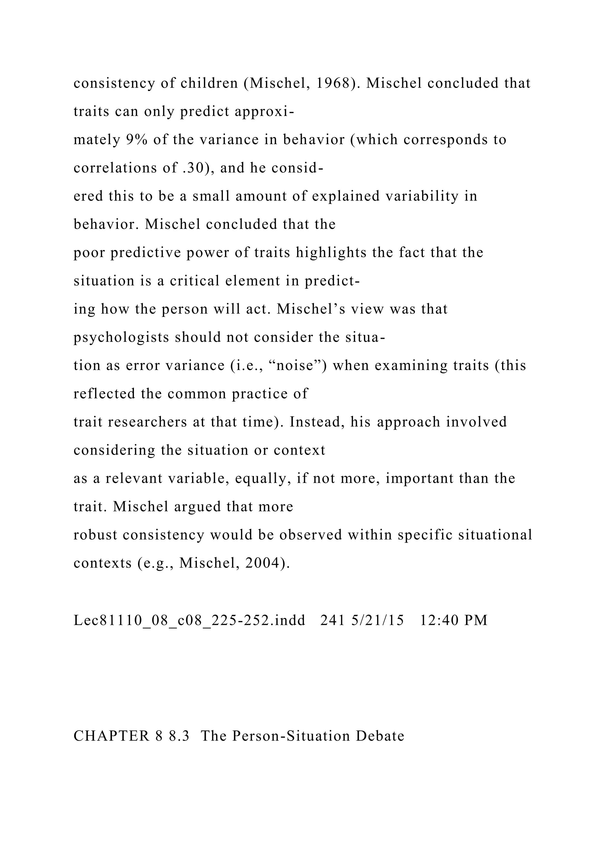 consistency of children (Mischel, 1968). Mischel concluded that
traits can only predict approxi-
mately 9% of the variance in behavior (which corresponds to
correlations of .30), and he consid-
ered this to be a small amount of explained variability in
behavior. Mischel concluded that the
poor predictive power of traits highlights the fact that the
situation is a critical element in predict-
ing how the person will act. Mischel’s view was that
psychologists should not consider the situa-
tion as error variance (i.e., “noise”) when examining traits (this
reflected the common practice of
trait researchers at that time). Instead, his approach involved
considering the situation or context
as a relevant variable, equally, if not more, important than the
trait. Mischel argued that more
robust consistency would be observed within specific situational
contexts (e.g., Mischel, 2004).
Lec81110_08_c08_225-252.indd 241 5/21/15 12:40 PM
CHAPTER 8 8.3 The Person-Situation Debate
 