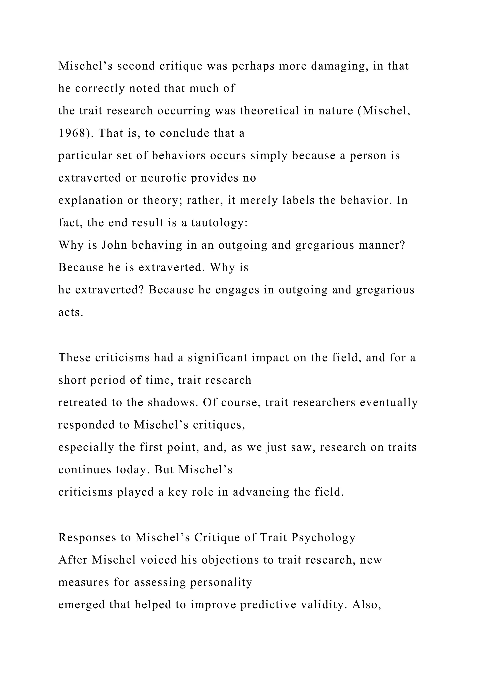 Mischel’s second critique was perhaps more damaging, in that
he correctly noted that much of
the trait research occurring was theoretical in nature (Mischel,
1968). That is, to conclude that a
particular set of behaviors occurs simply because a person is
extraverted or neurotic provides no
explanation or theory; rather, it merely labels the behavior. In
fact, the end result is a tautology:
Why is John behaving in an outgoing and gregarious manner?
Because he is extraverted. Why is
he extraverted? Because he engages in outgoing and gregarious
acts.
These criticisms had a significant impact on the field, and for a
short period of time, trait research
retreated to the shadows. Of course, trait researchers eventually
responded to Mischel’s critiques,
especially the first point, and, as we just saw, research on traits
continues today. But Mischel’s
criticisms played a key role in advancing the field.
Responses to Mischel’s Critique of Trait Psychology
After Mischel voiced his objections to trait research, new
measures for assessing personality
emerged that helped to improve predictive validity. Also,
 