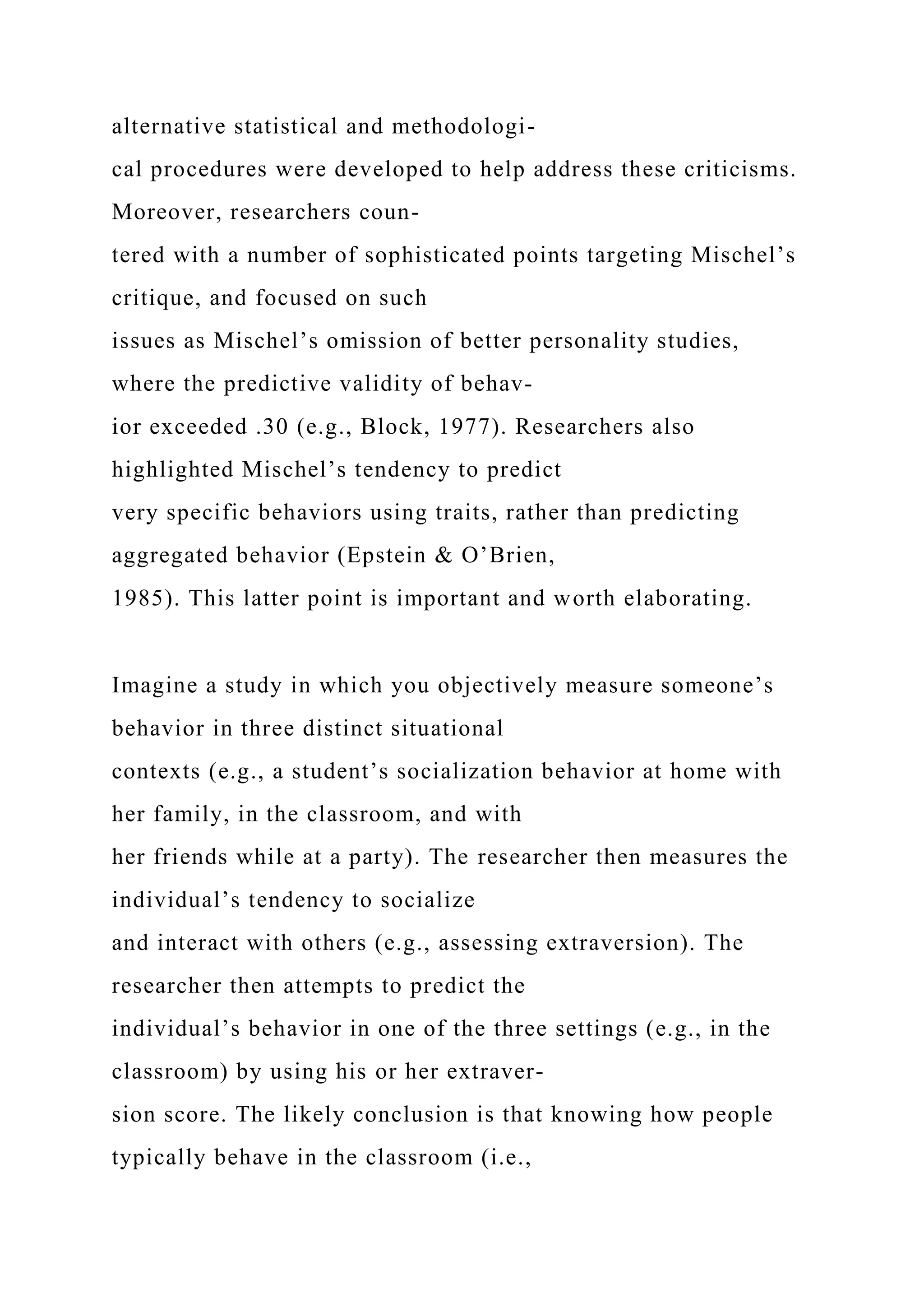 alternative statistical and methodologi-
cal procedures were developed to help address these criticisms.
Moreover, researchers coun-
tered with a number of sophisticated points targeting Mischel’s
critique, and focused on such
issues as Mischel’s omission of better personality studies,
where the predictive validity of behav-
ior exceeded .30 (e.g., Block, 1977). Researchers also
highlighted Mischel’s tendency to predict
very specific behaviors using traits, rather than predicting
aggregated behavior (Epstein & O’Brien,
1985). This latter point is important and worth elaborating.
Imagine a study in which you objectively measure someone’s
behavior in three distinct situational
contexts (e.g., a student’s socialization behavior at home with
her family, in the classroom, and with
her friends while at a party). The researcher then measures the
individual’s tendency to socialize
and interact with others (e.g., assessing extraversion). The
researcher then attempts to predict the
individual’s behavior in one of the three settings (e.g., in the
classroom) by using his or her extraver-
sion score. The likely conclusion is that knowing how people
typically behave in the classroom (i.e.,
 