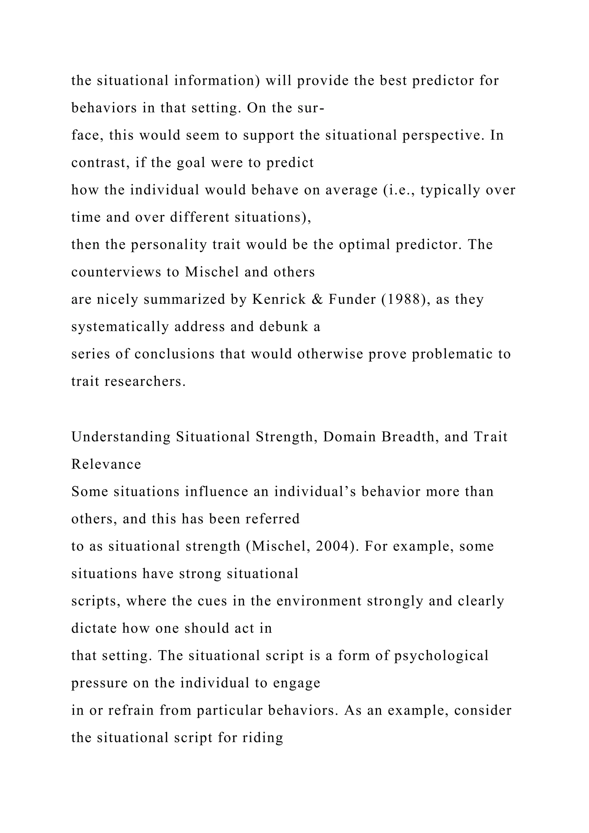 the situational information) will provide the best predictor for
behaviors in that setting. On the sur-
face, this would seem to support the situational perspective. In
contrast, if the goal were to predict
how the individual would behave on average (i.e., typically over
time and over different situations),
then the personality trait would be the optimal predictor. The
counterviews to Mischel and others
are nicely summarized by Kenrick & Funder (1988), as they
systematically address and debunk a
series of conclusions that would otherwise prove problematic to
trait researchers.
Understanding Situational Strength, Domain Breadth, and Trait
Relevance
Some situations influence an individual’s behavior more than
others, and this has been referred
to as situational strength (Mischel, 2004). For example, some
situations have strong situational
scripts, where the cues in the environment strongly and clearly
dictate how one should act in
that setting. The situational script is a form of psychological
pressure on the individual to engage
in or refrain from particular behaviors. As an example, consider
the situational script for riding
 