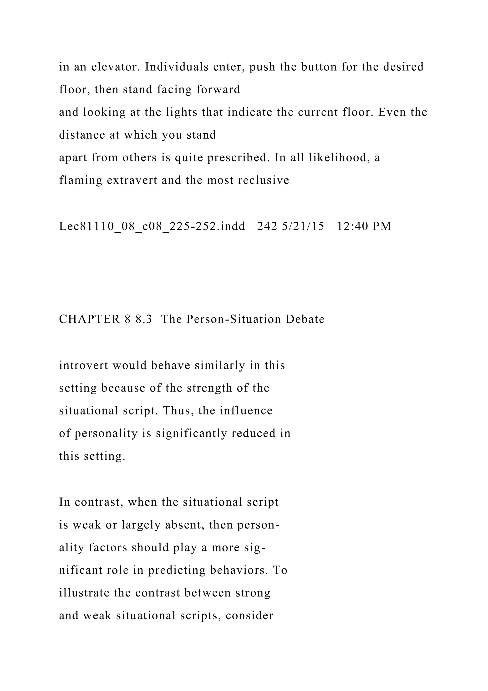 in an elevator. Individuals enter, push the button for the desired
floor, then stand facing forward
and looking at the lights that indicate the current floor. Even the
distance at which you stand
apart from others is quite prescribed. In all likelihood, a
flaming extravert and the most reclusive
Lec81110_08_c08_225-252.indd 242 5/21/15 12:40 PM
CHAPTER 8 8.3 The Person-Situation Debate
introvert would behave similarly in this
setting because of the strength of the
situational script. Thus, the influence
of personality is significantly reduced in
this setting.
In contrast, when the situational script
is weak or largely absent, then person-
ality factors should play a more sig-
nificant role in predicting behaviors. To
illustrate the contrast between strong
and weak situational scripts, consider
 
