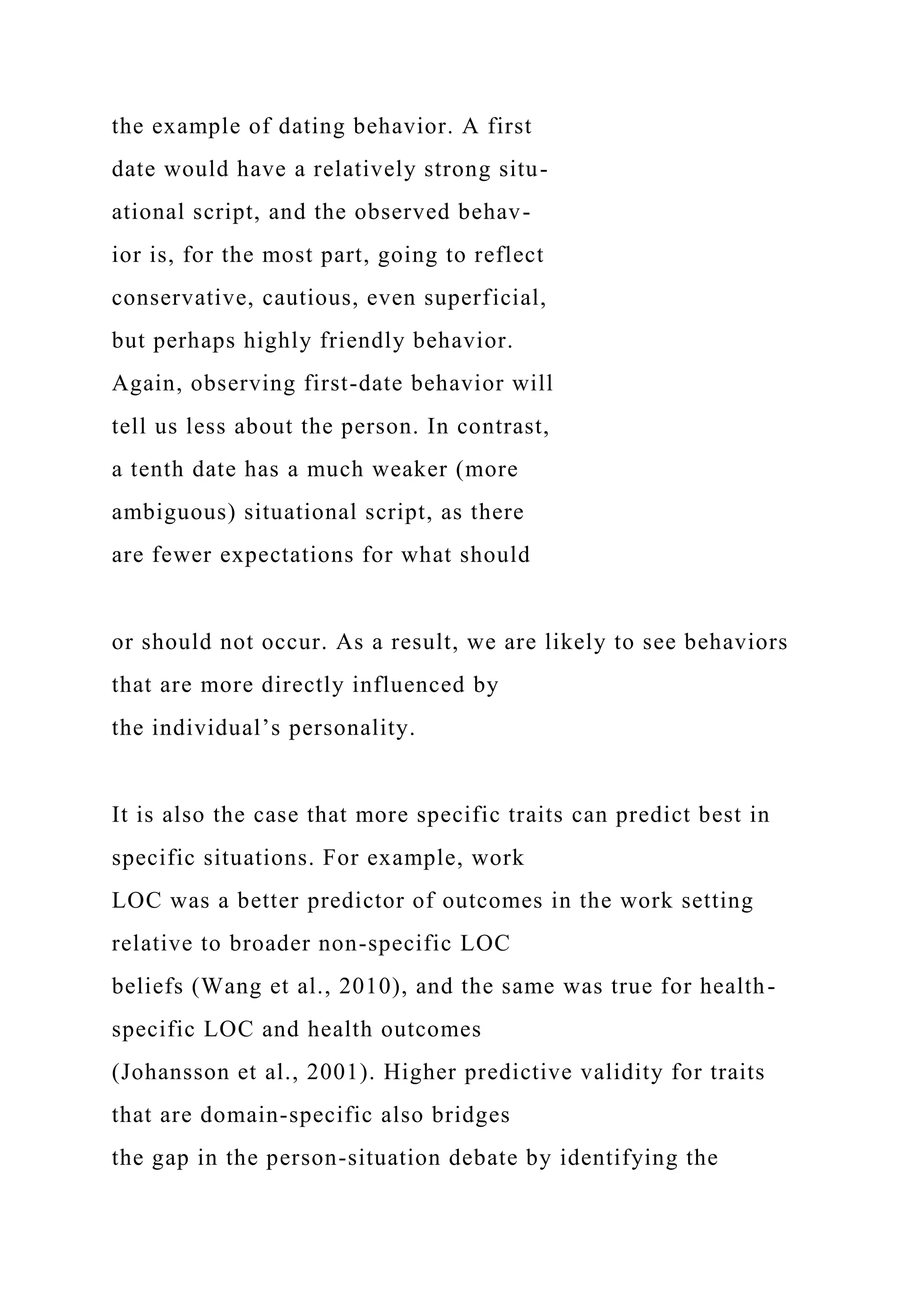 the example of dating behavior. A first
date would have a relatively strong situ-
ational script, and the observed behav-
ior is, for the most part, going to reflect
conservative, cautious, even superficial,
but perhaps highly friendly behavior.
Again, observing first-date behavior will
tell us less about the person. In contrast,
a tenth date has a much weaker (more
ambiguous) situational script, as there
are fewer expectations for what should
or should not occur. As a result, we are likely to see behaviors
that are more directly influenced by
the individual’s personality.
It is also the case that more specific traits can predict best in
specific situations. For example, work
LOC was a better predictor of outcomes in the work setting
relative to broader non-specific LOC
beliefs (Wang et al., 2010), and the same was true for health-
specific LOC and health outcomes
(Johansson et al., 2001). Higher predictive validity for traits
that are domain-specific also bridges
the gap in the person-situation debate by identifying the
 