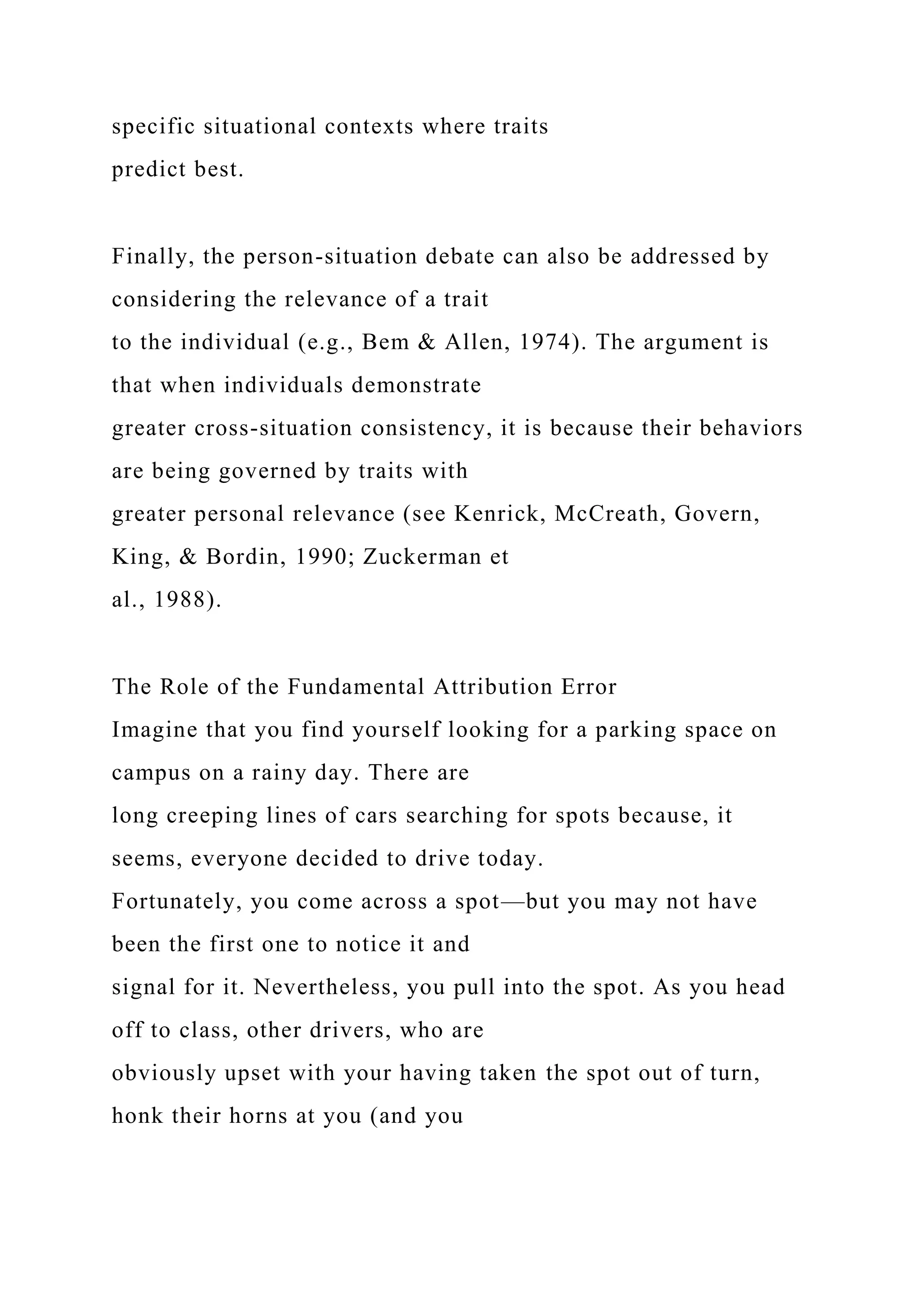specific situational contexts where traits
predict best.
Finally, the person-situation debate can also be addressed by
considering the relevance of a trait
to the individual (e.g., Bem & Allen, 1974). The argument is
that when individuals demonstrate
greater cross-situation consistency, it is because their behaviors
are being governed by traits with
greater personal relevance (see Kenrick, McCreath, Govern,
King, & Bordin, 1990; Zuckerman et
al., 1988).
The Role of the Fundamental Attribution Error
Imagine that you find yourself looking for a parking space on
campus on a rainy day. There are
long creeping lines of cars searching for spots because, it
seems, everyone decided to drive today.
Fortunately, you come across a spot—but you may not have
been the first one to notice it and
signal for it. Nevertheless, you pull into the spot. As you head
off to class, other drivers, who are
obviously upset with your having taken the spot out of turn,
honk their horns at you (and you
 