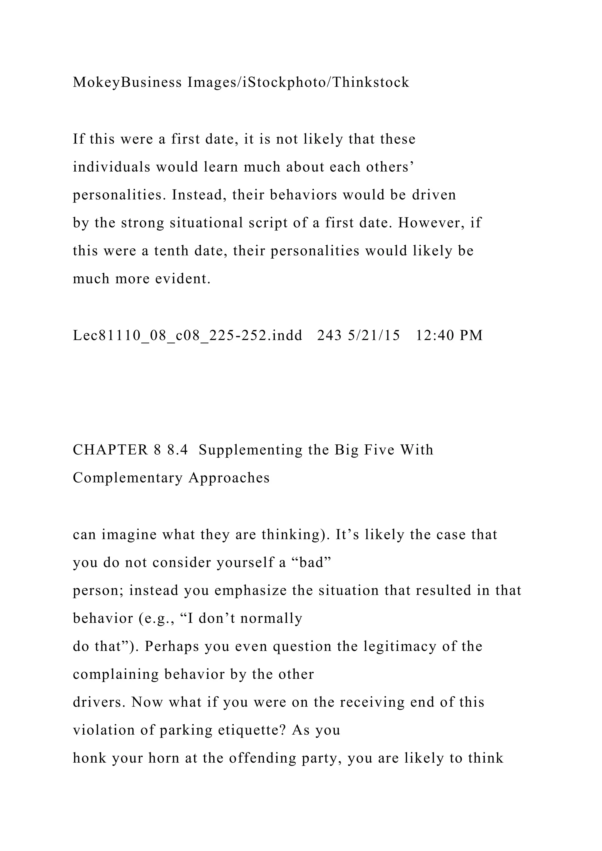 MokeyBusiness Images/iStockphoto/Thinkstock
If this were a first date, it is not likely that these
individuals would learn much about each others’
personalities. Instead, their behaviors would be driven
by the strong situational script of a first date. However, if
this were a tenth date, their personalities would likely be
much more evident.
Lec81110_08_c08_225-252.indd 243 5/21/15 12:40 PM
CHAPTER 8 8.4 Supplementing the Big Five With
Complementary Approaches
can imagine what they are thinking). It’s likely the case that
you do not consider yourself a “bad”
person; instead you emphasize the situation that resulted in that
behavior (e.g., “I don’t normally
do that”). Perhaps you even question the legitimacy of the
complaining behavior by the other
drivers. Now what if you were on the receiving end of this
violation of parking etiquette? As you
honk your horn at the offending party, you are likely to think
 