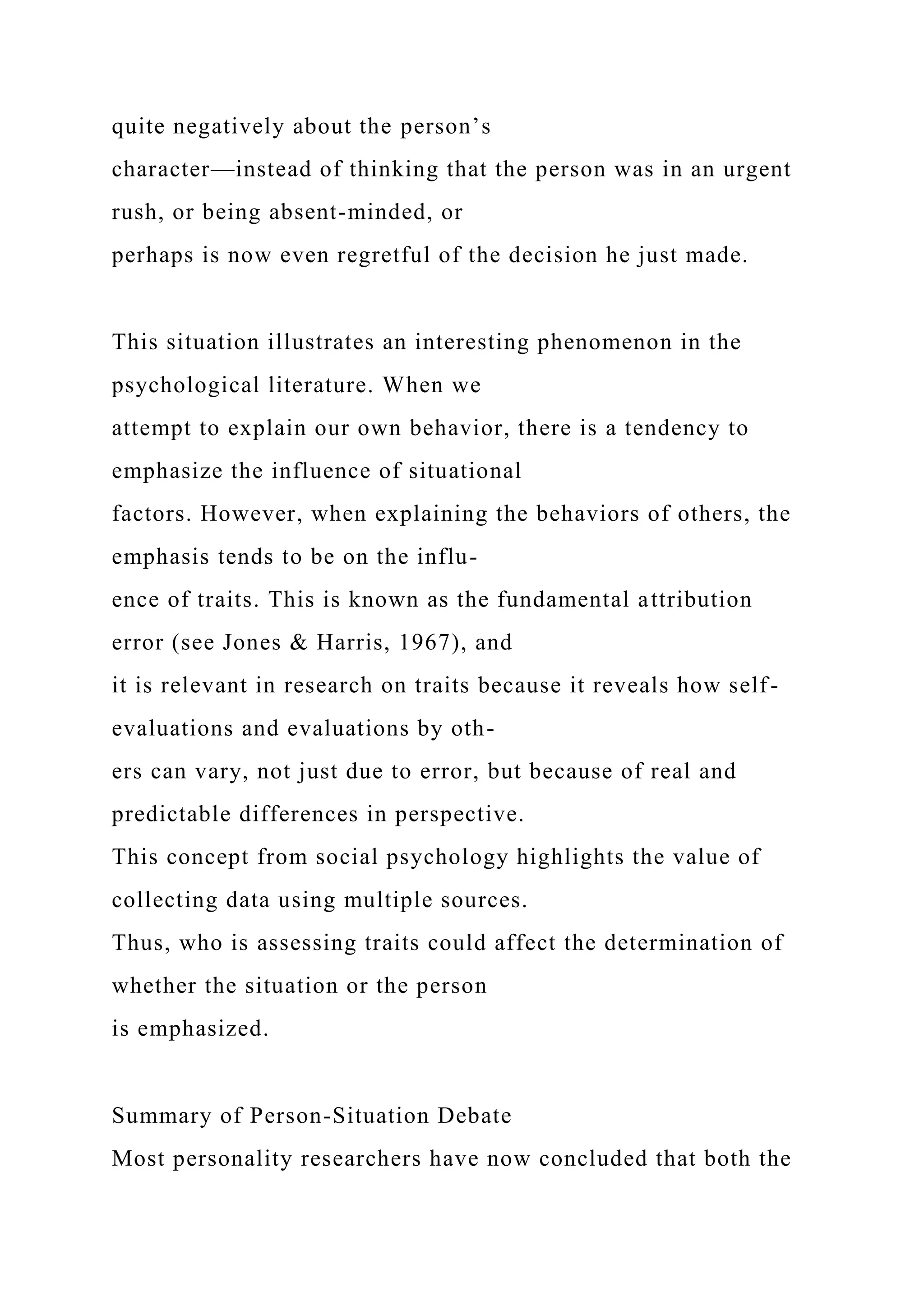 quite negatively about the person’s
character—instead of thinking that the person was in an urgent
rush, or being absent-minded, or
perhaps is now even regretful of the decision he just made.
This situation illustrates an interesting phenomenon in the
psychological literature. When we
attempt to explain our own behavior, there is a tendency to
emphasize the influence of situational
factors. However, when explaining the behaviors of others, the
emphasis tends to be on the influ-
ence of traits. This is known as the fundamental attribution
error (see Jones & Harris, 1967), and
it is relevant in research on traits because it reveals how self-
evaluations and evaluations by oth-
ers can vary, not just due to error, but because of real and
predictable differences in perspective.
This concept from social psychology highlights the value of
collecting data using multiple sources.
Thus, who is assessing traits could affect the determination of
whether the situation or the person
is emphasized.
Summary of Person-Situation Debate
Most personality researchers have now concluded that both the
 