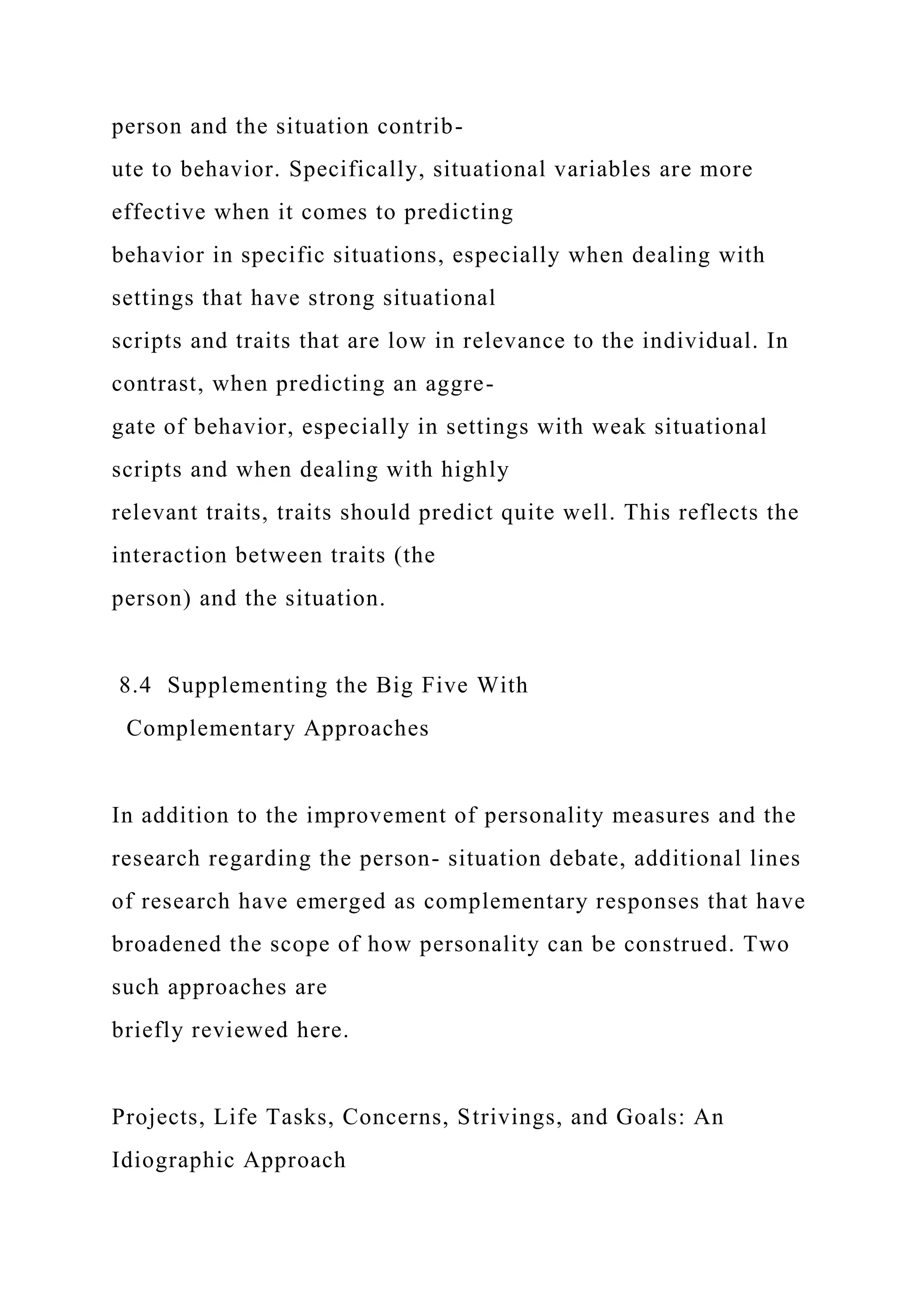person and the situation contrib-
ute to behavior. Specifically, situational variables are more
effective when it comes to predicting
behavior in specific situations, especially when dealing with
settings that have strong situational
scripts and traits that are low in relevance to the individual. In
contrast, when predicting an aggre-
gate of behavior, especially in settings with weak situational
scripts and when dealing with highly
relevant traits, traits should predict quite well. This reflects the
interaction between traits (the
person) and the situation.
8.4 Supplementing the Big Five With
Complementary Approaches
In addition to the improvement of personality measures and the
research regarding the person- situation debate, additional lines
of research have emerged as complementary responses that have
broadened the scope of how personality can be construed. Two
such approaches are
briefly reviewed here.
Projects, Life Tasks, Concerns, Strivings, and Goals: An
Idiographic Approach
 