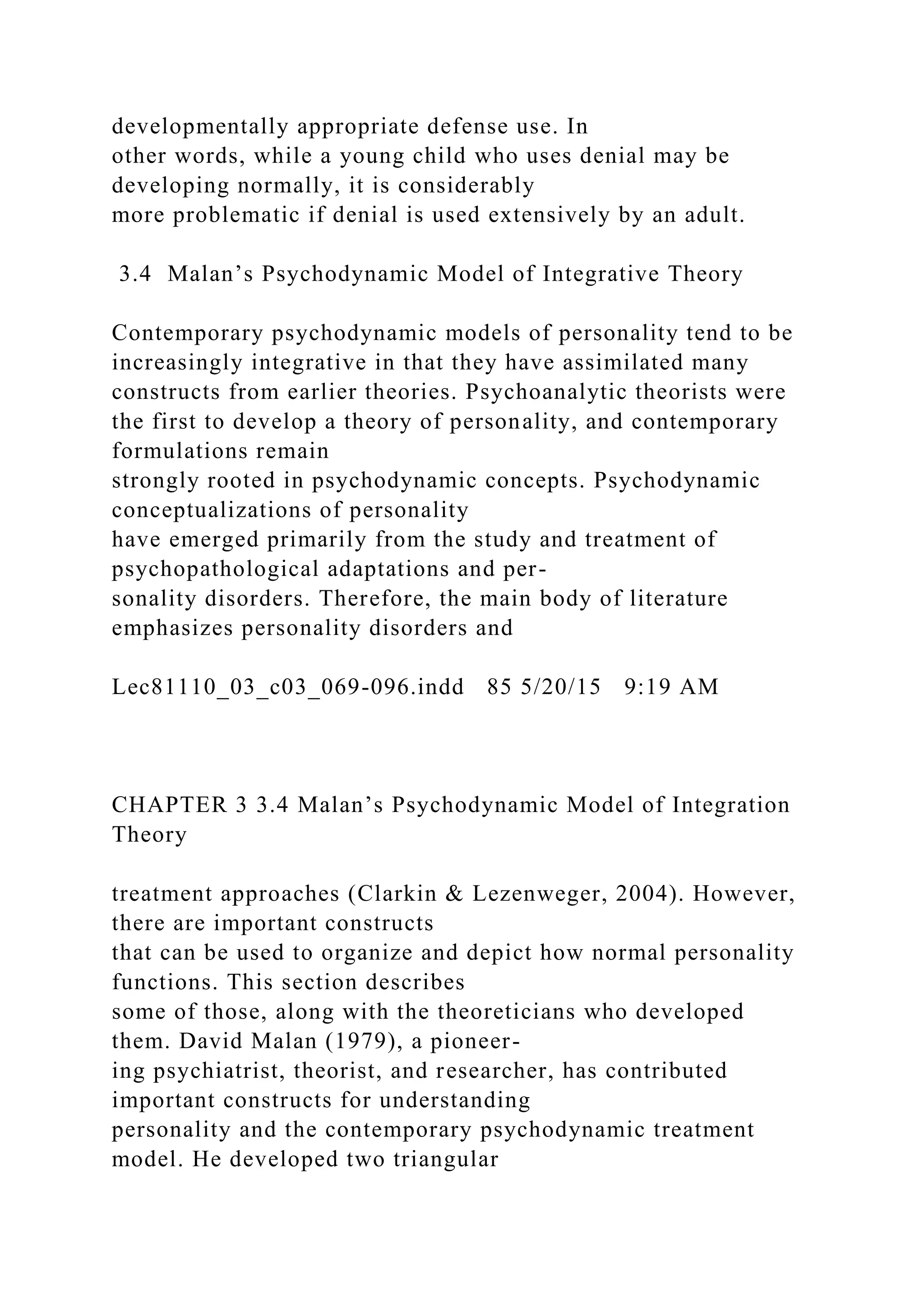 developmentally appropriate defense use. In
other words, while a young child who uses denial may be
developing normally, it is considerably
more problematic if denial is used extensively by an adult.
3.4 Malan’s Psychodynamic Model of Integrative Theory
Contemporary psychodynamic models of personality tend to be
increasingly integrative in that they have assimilated many
constructs from earlier theories. Psychoanalytic theorists were
the first to develop a theory of personality, and contemporary
formulations remain
strongly rooted in psychodynamic concepts. Psychodynamic
conceptualizations of personality
have emerged primarily from the study and treatment of
psychopathological adaptations and per-
sonality disorders. Therefore, the main body of literature
emphasizes personality disorders and
Lec81110_03_c03_069-096.indd 85 5/20/15 9:19 AM
CHAPTER 3 3.4 Malan’s Psychodynamic Model of Integration
Theory
treatment approaches (Clarkin & Lezenweger, 2004). However,
there are important constructs
that can be used to organize and depict how normal personality
functions. This section describes
some of those, along with the theoreticians who developed
them. David Malan (1979), a pioneer-
ing psychiatrist, theorist, and researcher, has contributed
important constructs for understanding
personality and the contemporary psychodynamic treatment
model. He developed two triangular
 