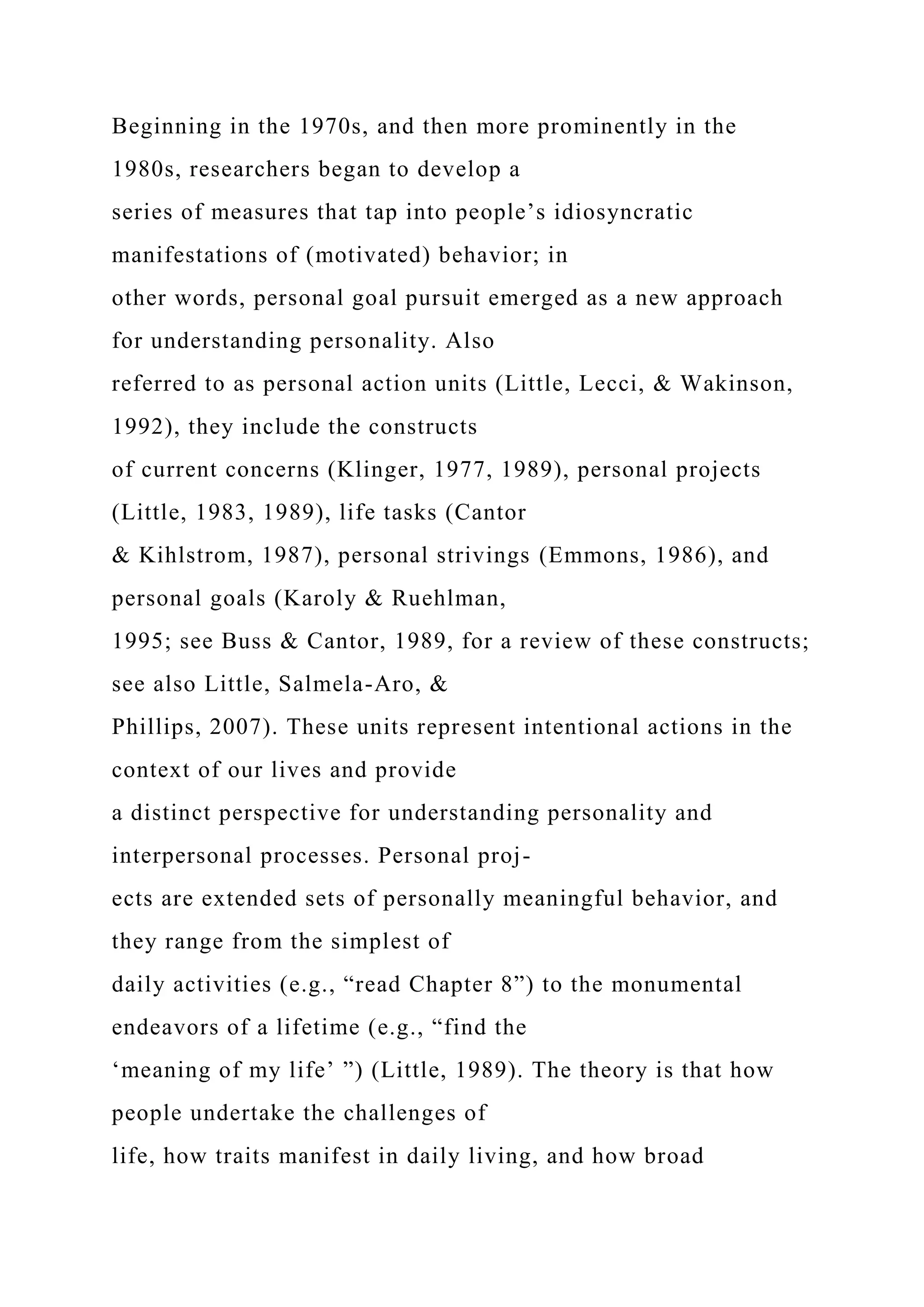Beginning in the 1970s, and then more prominently in the
1980s, researchers began to develop a
series of measures that tap into people’s idiosyncratic
manifestations of (motivated) behavior; in
other words, personal goal pursuit emerged as a new approach
for understanding personality. Also
referred to as personal action units (Little, Lecci, & Wakinson,
1992), they include the constructs
of current concerns (Klinger, 1977, 1989), personal projects
(Little, 1983, 1989), life tasks (Cantor
& Kihlstrom, 1987), personal strivings (Emmons, 1986), and
personal goals (Karoly & Ruehlman,
1995; see Buss & Cantor, 1989, for a review of these constructs;
see also Little, Salmela-Aro, &
Phillips, 2007). These units represent intentional actions in the
context of our lives and provide
a distinct perspective for understanding personality and
interpersonal processes. Personal proj-
ects are extended sets of personally meaningful behavior, and
they range from the simplest of
daily activities (e.g., “read Chapter 8”) to the monumental
endeavors of a lifetime (e.g., “find the
‘meaning of my life’ ”) (Little, 1989). The theory is that how
people undertake the challenges of
life, how traits manifest in daily living, and how broad
 