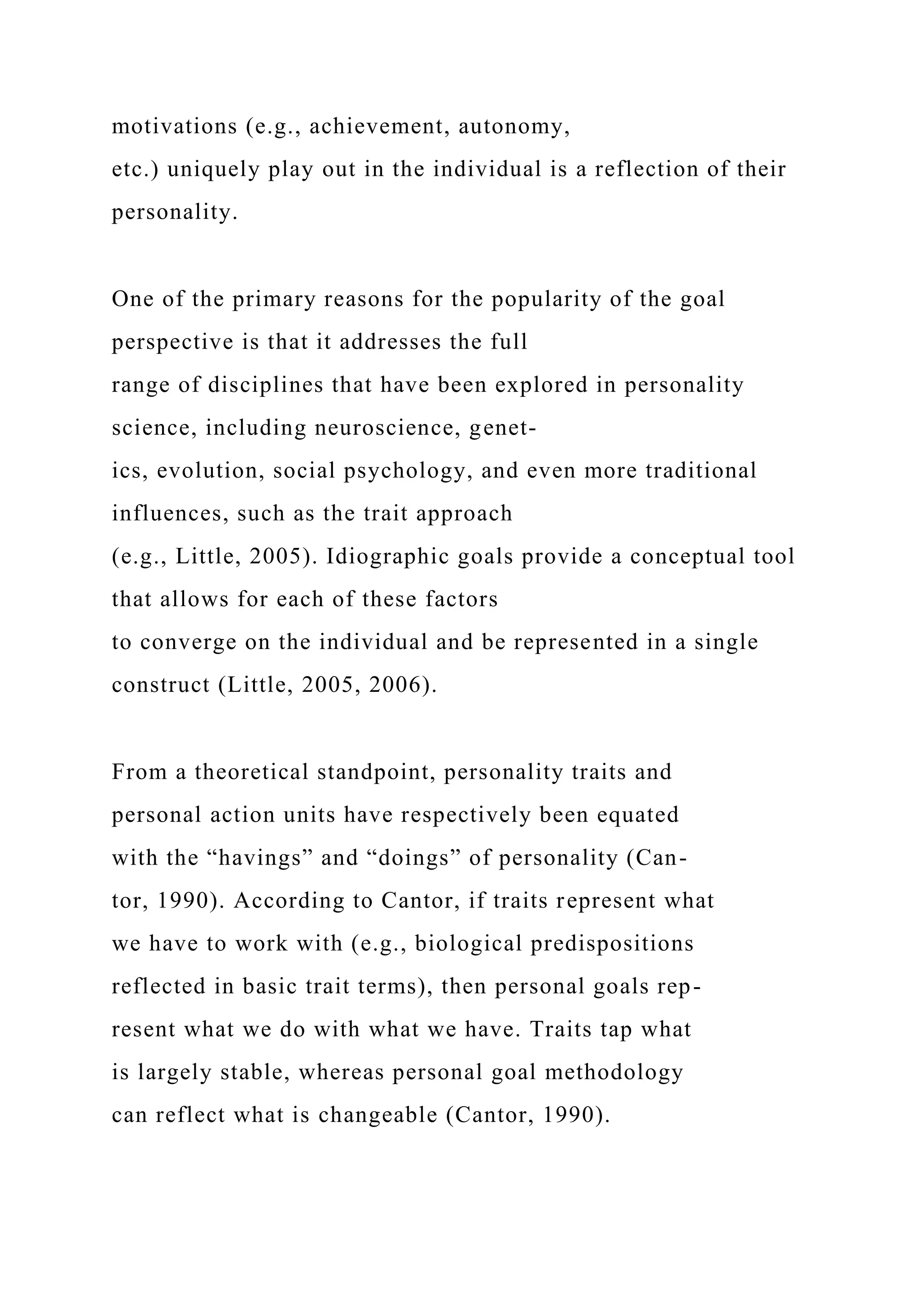 motivations (e.g., achievement, autonomy,
etc.) uniquely play out in the individual is a reflection of their
personality.
One of the primary reasons for the popularity of the goal
perspective is that it addresses the full
range of disciplines that have been explored in personality
science, including neuroscience, genet-
ics, evolution, social psychology, and even more traditional
influences, such as the trait approach
(e.g., Little, 2005). Idiographic goals provide a conceptual tool
that allows for each of these factors
to converge on the individual and be represented in a single
construct (Little, 2005, 2006).
From a theoretical standpoint, personality traits and
personal action units have respectively been equated
with the “havings” and “doings” of personality (Can-
tor, 1990). According to Cantor, if traits represent what
we have to work with (e.g., biological predispositions
reflected in basic trait terms), then personal goals rep-
resent what we do with what we have. Traits tap what
is largely stable, whereas personal goal methodology
can reflect what is changeable (Cantor, 1990).
 