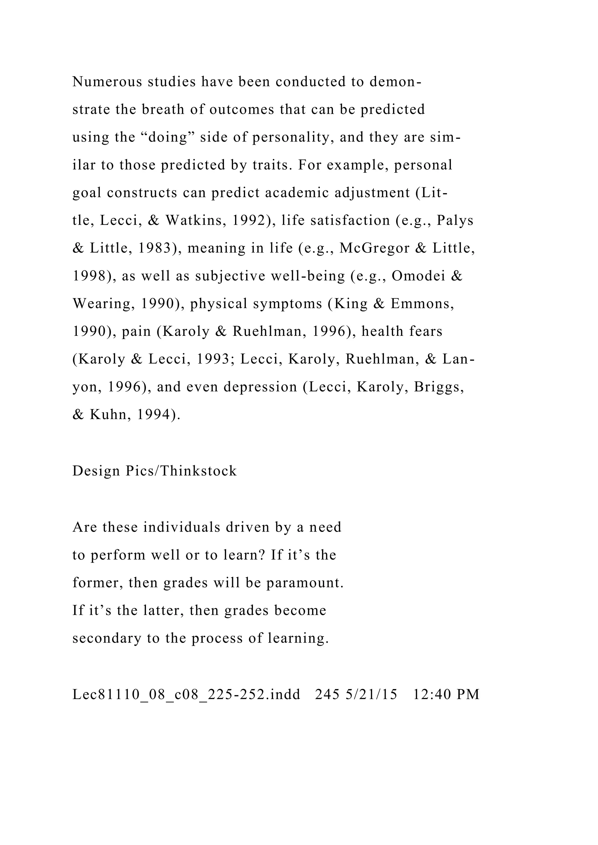 Numerous studies have been conducted to demon-
strate the breath of outcomes that can be predicted
using the “doing” side of personality, and they are sim-
ilar to those predicted by traits. For example, personal
goal constructs can predict academic adjustment (Lit-
tle, Lecci, & Watkins, 1992), life satisfaction (e.g., Palys
& Little, 1983), meaning in life (e.g., McGregor & Little,
1998), as well as subjective well-being (e.g., Omodei &
Wearing, 1990), physical symptoms (King & Emmons,
1990), pain (Karoly & Ruehlman, 1996), health fears
(Karoly & Lecci, 1993; Lecci, Karoly, Ruehlman, & Lan-
yon, 1996), and even depression (Lecci, Karoly, Briggs,
& Kuhn, 1994).
Design Pics/Thinkstock
Are these individuals driven by a need
to perform well or to learn? If it’s the
former, then grades will be paramount.
If it’s the latter, then grades become
secondary to the process of learning.
Lec81110_08_c08_225-252.indd 245 5/21/15 12:40 PM
 