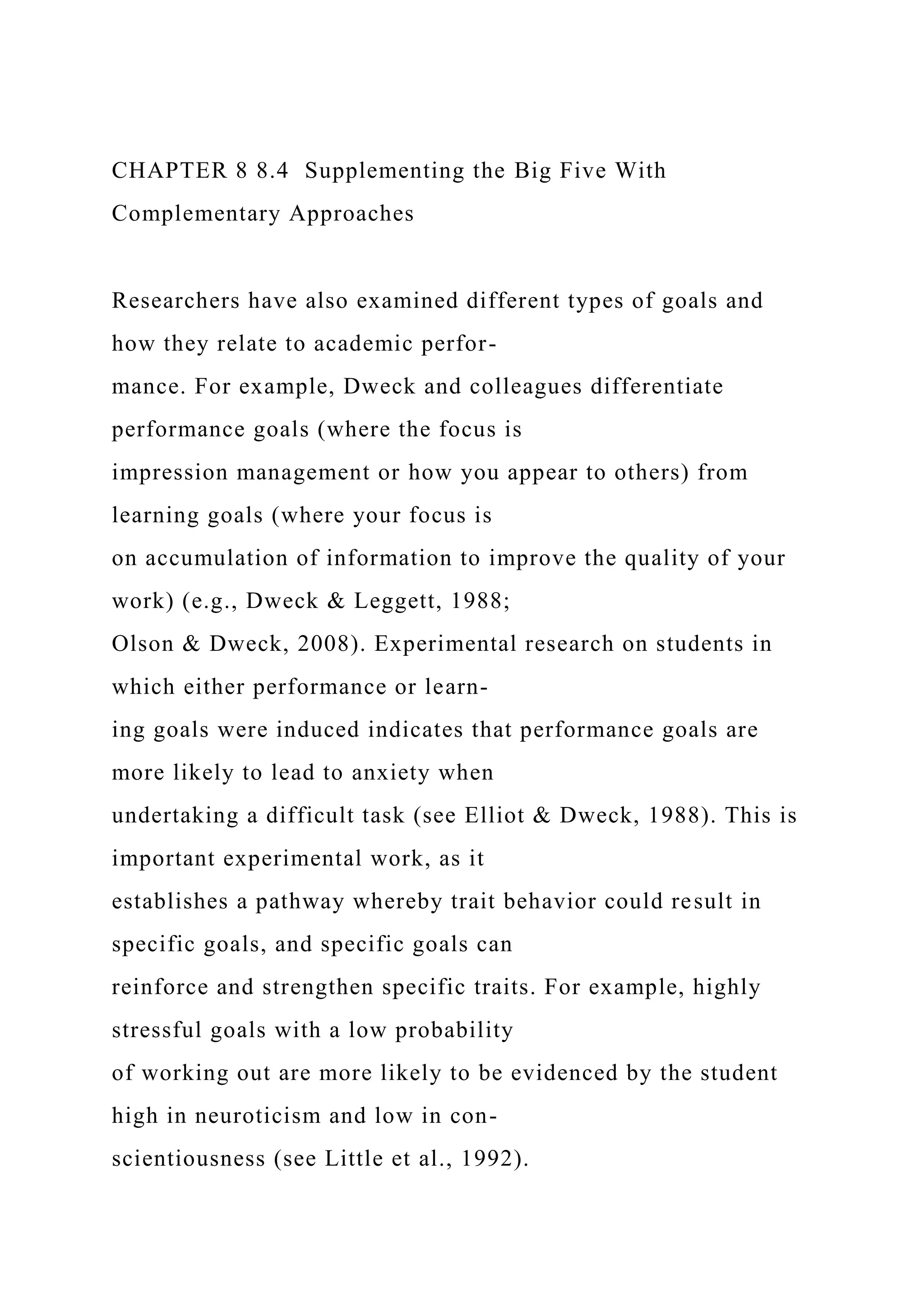 CHAPTER 8 8.4 Supplementing the Big Five With
Complementary Approaches
Researchers have also examined different types of goals and
how they relate to academic perfor-
mance. For example, Dweck and colleagues differentiate
performance goals (where the focus is
impression management or how you appear to others) from
learning goals (where your focus is
on accumulation of information to improve the quality of your
work) (e.g., Dweck & Leggett, 1988;
Olson & Dweck, 2008). Experimental research on students in
which either performance or learn-
ing goals were induced indicates that performance goals are
more likely to lead to anxiety when
undertaking a difficult task (see Elliot & Dweck, 1988). This is
important experimental work, as it
establishes a pathway whereby trait behavior could result in
specific goals, and specific goals can
reinforce and strengthen specific traits. For example, highly
stressful goals with a low probability
of working out are more likely to be evidenced by the student
high in neuroticism and low in con-
scientiousness (see Little et al., 1992).
 