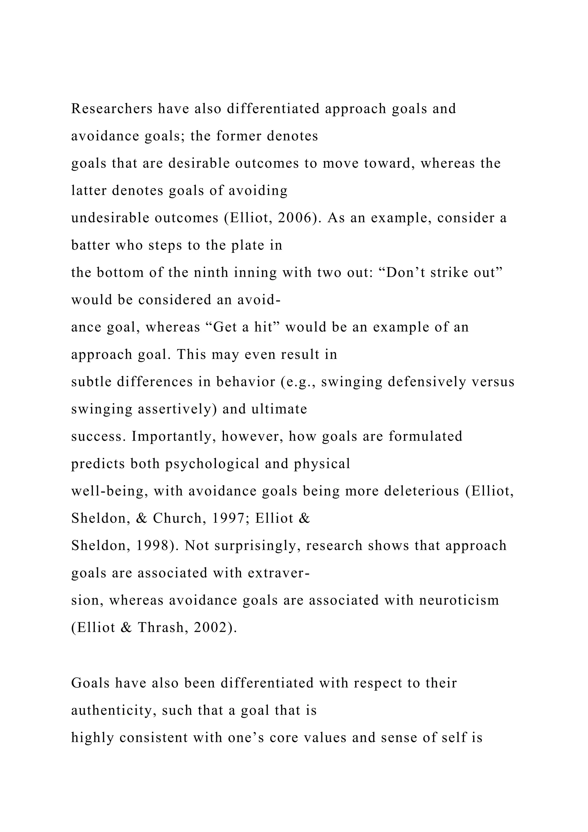 Researchers have also differentiated approach goals and
avoidance goals; the former denotes
goals that are desirable outcomes to move toward, whereas the
latter denotes goals of avoiding
undesirable outcomes (Elliot, 2006). As an example, consider a
batter who steps to the plate in
the bottom of the ninth inning with two out: “Don’t strike out”
would be considered an avoid-
ance goal, whereas “Get a hit” would be an example of an
approach goal. This may even result in
subtle differences in behavior (e.g., swinging defensively versus
swinging assertively) and ultimate
success. Importantly, however, how goals are formulated
predicts both psychological and physical
well-being, with avoidance goals being more deleterious (Elliot,
Sheldon, & Church, 1997; Elliot &
Sheldon, 1998). Not surprisingly, research shows that approach
goals are associated with extraver-
sion, whereas avoidance goals are associated with neuroticism
(Elliot & Thrash, 2002).
Goals have also been differentiated with respect to their
authenticity, such that a goal that is
highly consistent with one’s core values and sense of self is
 