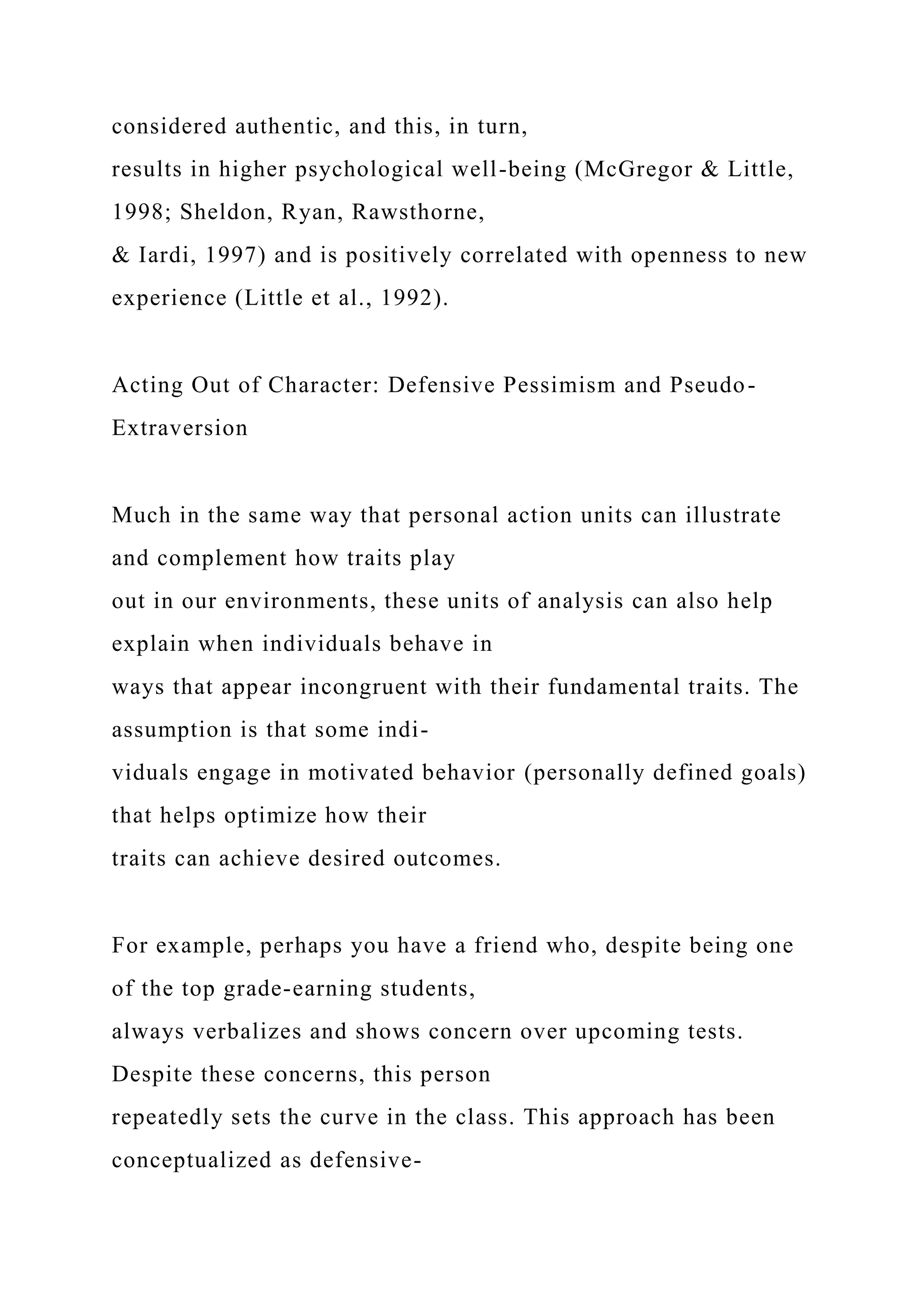 considered authentic, and this, in turn,
results in higher psychological well-being (McGregor & Little,
1998; Sheldon, Ryan, Rawsthorne,
& Iardi, 1997) and is positively correlated with openness to new
experience (Little et al., 1992).
Acting Out of Character: Defensive Pessimism and Pseudo-
Extraversion
Much in the same way that personal action units can illustrate
and complement how traits play
out in our environments, these units of analysis can also help
explain when individuals behave in
ways that appear incongruent with their fundamental traits. The
assumption is that some indi-
viduals engage in motivated behavior (personally defined goals)
that helps optimize how their
traits can achieve desired outcomes.
For example, perhaps you have a friend who, despite being one
of the top grade-earning students,
always verbalizes and shows concern over upcoming tests.
Despite these concerns, this person
repeatedly sets the curve in the class. This approach has been
conceptualized as defensive-
 