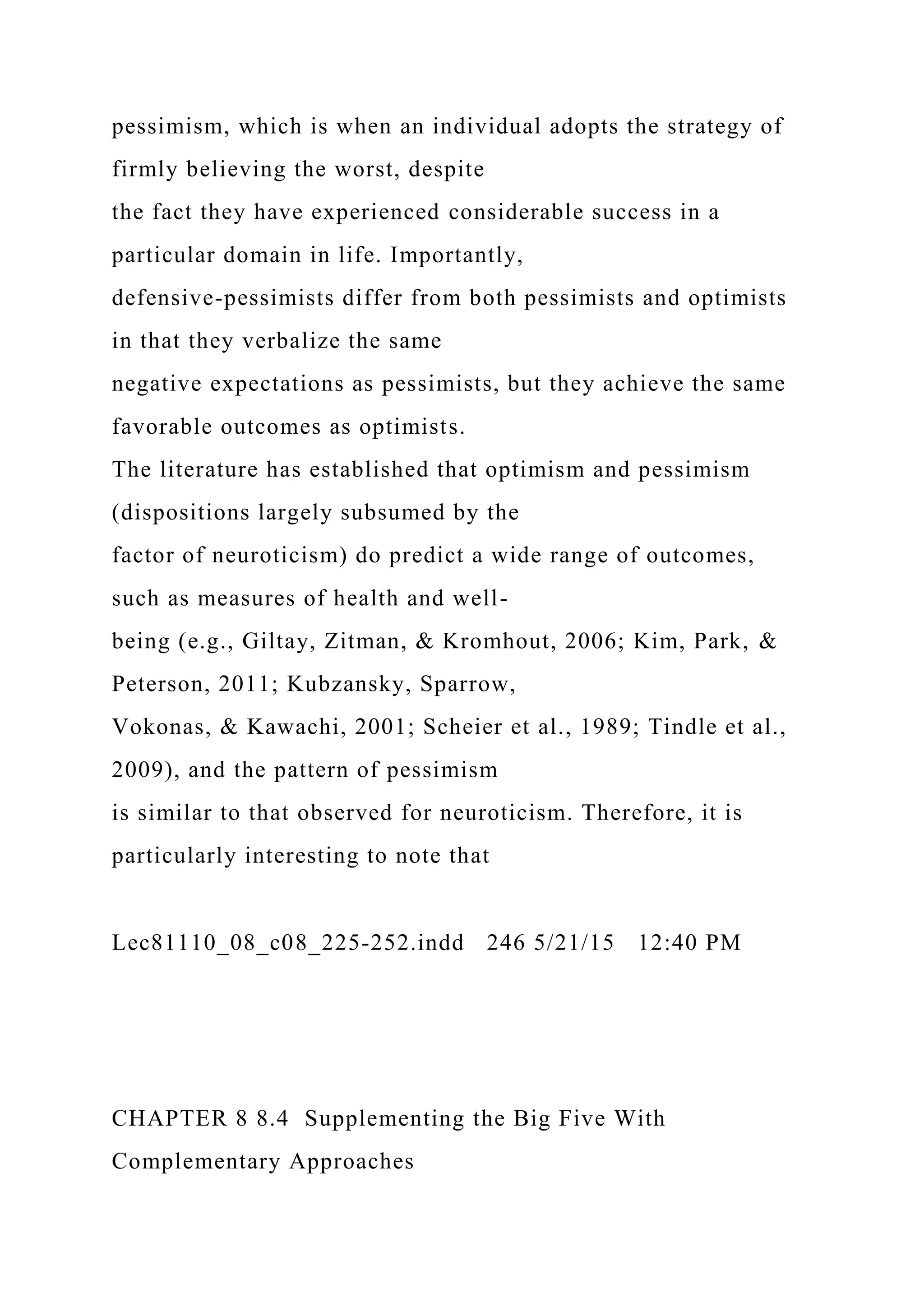 pessimism, which is when an individual adopts the strategy of
firmly believing the worst, despite
the fact they have experienced considerable success in a
particular domain in life. Importantly,
defensive-pessimists differ from both pessimists and optimists
in that they verbalize the same
negative expectations as pessimists, but they achieve the same
favorable outcomes as optimists.
The literature has established that optimism and pessimism
(dispositions largely subsumed by the
factor of neuroticism) do predict a wide range of outcomes,
such as measures of health and well-
being (e.g., Giltay, Zitman, & Kromhout, 2006; Kim, Park, &
Peterson, 2011; Kubzansky, Sparrow,
Vokonas, & Kawachi, 2001; Scheier et al., 1989; Tindle et al.,
2009), and the pattern of pessimism
is similar to that observed for neuroticism. Therefore, it is
particularly interesting to note that
Lec81110_08_c08_225-252.indd 246 5/21/15 12:40 PM
CHAPTER 8 8.4 Supplementing the Big Five With
Complementary Approaches
 