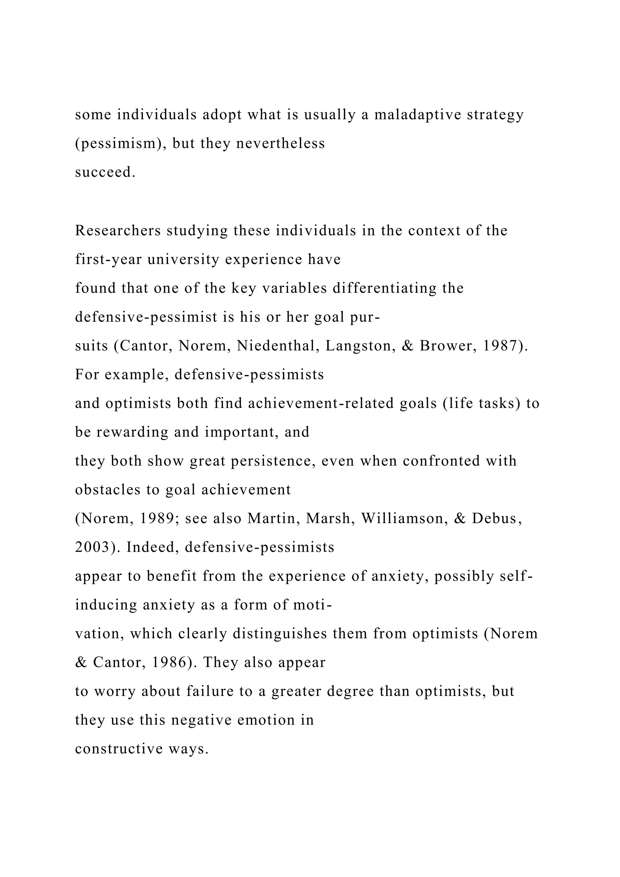 some individuals adopt what is usually a maladaptive strategy
(pessimism), but they nevertheless
succeed.
Researchers studying these individuals in the context of the
first-year university experience have
found that one of the key variables differentiating the
defensive-pessimist is his or her goal pur-
suits (Cantor, Norem, Niedenthal, Langston, & Brower, 1987).
For example, defensive-pessimists
and optimists both find achievement-related goals (life tasks) to
be rewarding and important, and
they both show great persistence, even when confronted with
obstacles to goal achievement
(Norem, 1989; see also Martin, Marsh, Williamson, & Debus,
2003). Indeed, defensive-pessimists
appear to benefit from the experience of anxiety, possibly self-
inducing anxiety as a form of moti-
vation, which clearly distinguishes them from optimists (Norem
& Cantor, 1986). They also appear
to worry about failure to a greater degree than optimists, but
they use this negative emotion in
constructive ways.
 