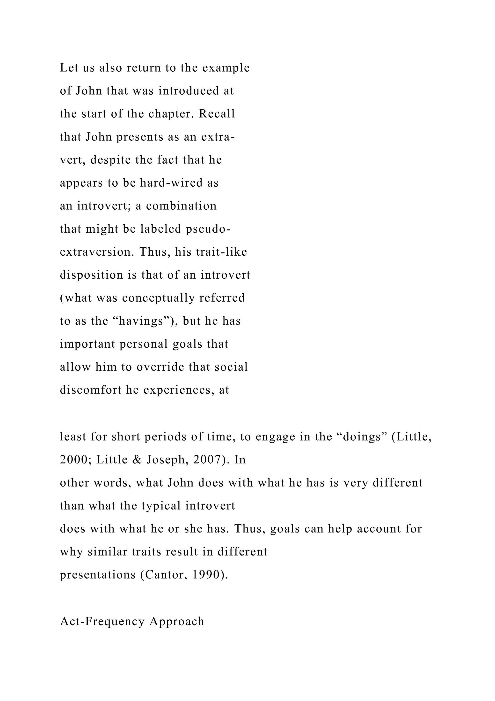 Let us also return to the example
of John that was introduced at
the start of the chapter. Recall
that John presents as an extra-
vert, despite the fact that he
appears to be hard-wired as
an introvert; a combination
that might be labeled pseudo-
extraversion. Thus, his trait-like
disposition is that of an introvert
(what was conceptually referred
to as the “havings”), but he has
important personal goals that
allow him to override that social
discomfort he experiences, at
least for short periods of time, to engage in the “doings” (Little,
2000; Little & Joseph, 2007). In
other words, what John does with what he has is very different
than what the typical introvert
does with what he or she has. Thus, goals can help account for
why similar traits result in different
presentations (Cantor, 1990).
Act-Frequency Approach
 