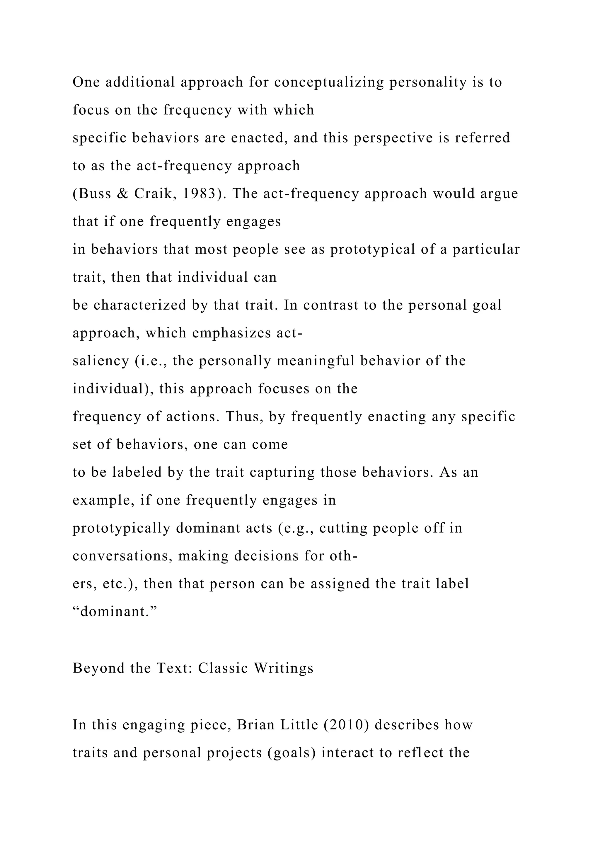 One additional approach for conceptualizing personality is to
focus on the frequency with which
specific behaviors are enacted, and this perspective is referred
to as the act-frequency approach
(Buss & Craik, 1983). The act-frequency approach would argue
that if one frequently engages
in behaviors that most people see as prototypical of a particular
trait, then that individual can
be characterized by that trait. In contrast to the personal goal
approach, which emphasizes act-
saliency (i.e., the personally meaningful behavior of the
individual), this approach focuses on the
frequency of actions. Thus, by frequently enacting any specific
set of behaviors, one can come
to be labeled by the trait capturing those behaviors. As an
example, if one frequently engages in
prototypically dominant acts (e.g., cutting people off in
conversations, making decisions for oth-
ers, etc.), then that person can be assigned the trait label
“dominant.”
Beyond the Text: Classic Writings
In this engaging piece, Brian Little (2010) describes how
traits and personal projects (goals) interact to reflect the
 