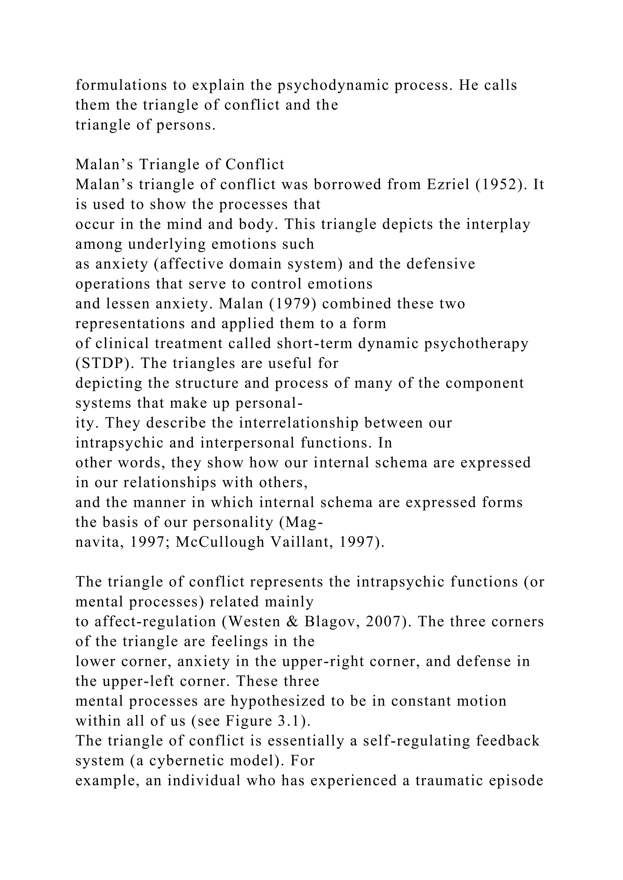 formulations to explain the psychodynamic process. He calls
them the triangle of conflict and the
triangle of persons.
Malan’s Triangle of Conflict
Malan’s triangle of conflict was borrowed from Ezriel (1952). It
is used to show the processes that
occur in the mind and body. This triangle depicts the interplay
among underlying emotions such
as anxiety (affective domain system) and the defensive
operations that serve to control emotions
and lessen anxiety. Malan (1979) combined these two
representations and applied them to a form
of clinical treatment called short-term dynamic psychotherapy
(STDP). The triangles are useful for
depicting the structure and process of many of the component
systems that make up personal-
ity. They describe the interrelationship between our
intrapsychic and interpersonal functions. In
other words, they show how our internal schema are expressed
in our relationships with others,
and the manner in which internal schema are expressed forms
the basis of our personality (Mag-
navita, 1997; McCullough Vaillant, 1997).
The triangle of conflict represents the intrapsychic functions (or
mental processes) related mainly
to affect-regulation (Westen & Blagov, 2007). The three corners
of the triangle are feelings in the
lower corner, anxiety in the upper-right corner, and defense in
the upper-left corner. These three
mental processes are hypothesized to be in constant motion
within all of us (see Figure 3.1).
The triangle of conflict is essentially a self-regulating feedback
system (a cybernetic model). For
example, an individual who has experienced a traumatic episode
 