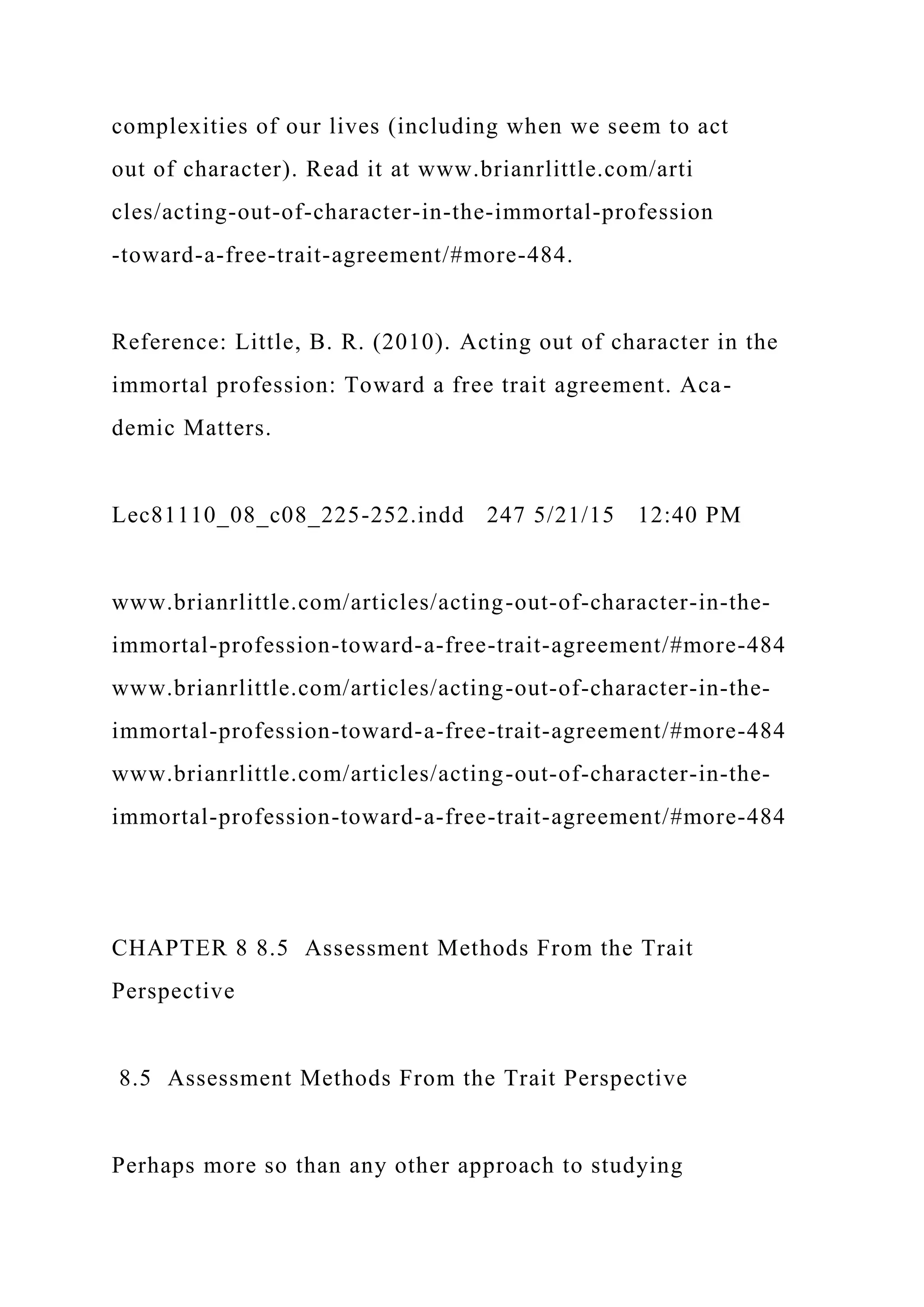 complexities of our lives (including when we seem to act
out of character). Read it at www.brianrlittle.com/arti
cles/acting-out-of-character-in-the-immortal-profession
-toward-a-free-trait-agreement/#more-484.
Reference: Little, B. R. (2010). Acting out of character in the
immortal profession: Toward a free trait agreement. Aca-
demic Matters.
Lec81110_08_c08_225-252.indd 247 5/21/15 12:40 PM
www.brianrlittle.com/articles/acting-out-of-character-in-the-
immortal-profession-toward-a-free-trait-agreement/#more-484
www.brianrlittle.com/articles/acting-out-of-character-in-the-
immortal-profession-toward-a-free-trait-agreement/#more-484
www.brianrlittle.com/articles/acting-out-of-character-in-the-
immortal-profession-toward-a-free-trait-agreement/#more-484
CHAPTER 8 8.5 Assessment Methods From the Trait
Perspective
8.5 Assessment Methods From the Trait Perspective
Perhaps more so than any other approach to studying
 