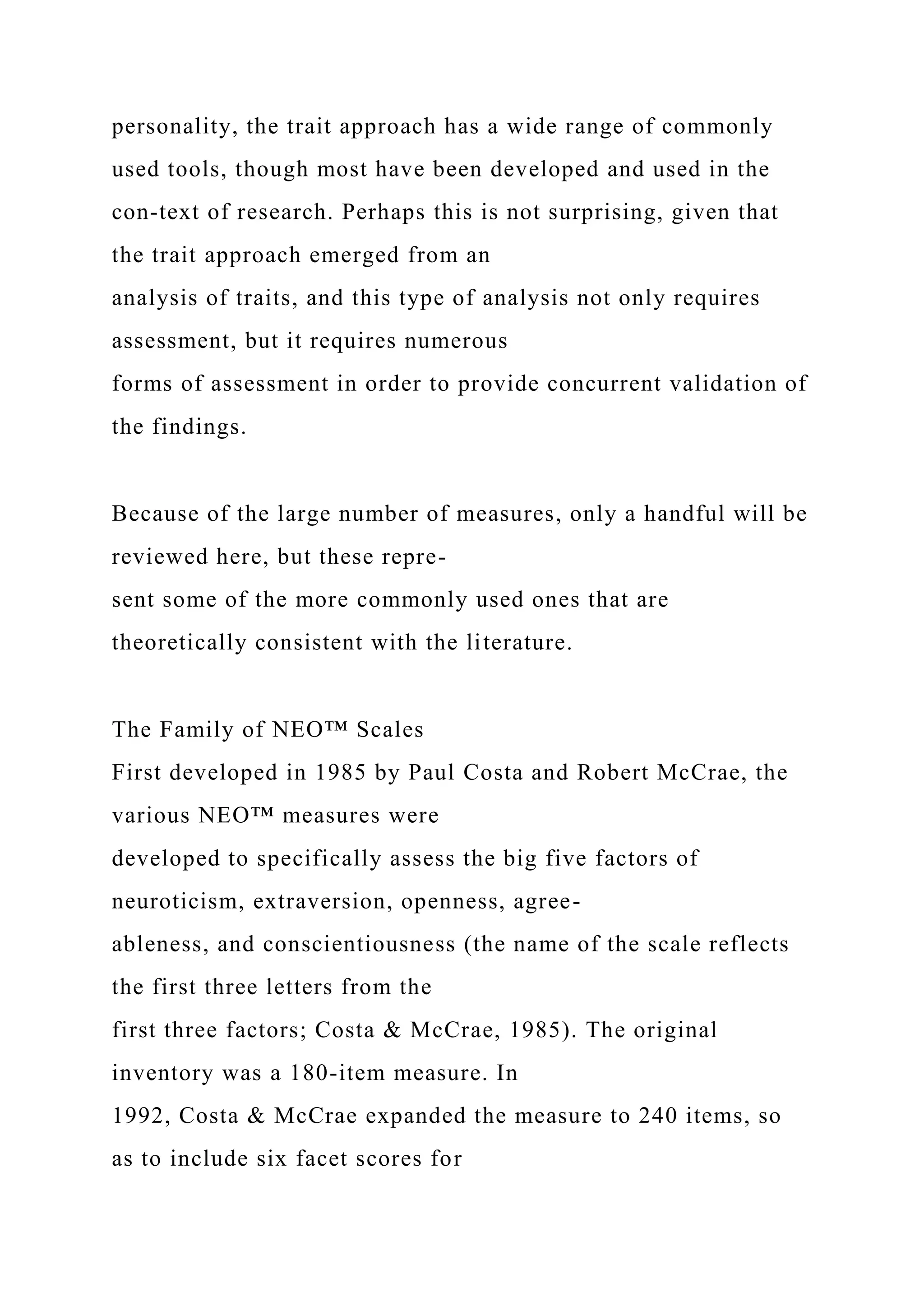 personality, the trait approach has a wide range of commonly
used tools, though most have been developed and used in the
con-text of research. Perhaps this is not surprising, given that
the trait approach emerged from an
analysis of traits, and this type of analysis not only requires
assessment, but it requires numerous
forms of assessment in order to provide concurrent validation of
the findings.
Because of the large number of measures, only a handful will be
reviewed here, but these repre-
sent some of the more commonly used ones that are
theoretically consistent with the literature.
The Family of NEO™ Scales
First developed in 1985 by Paul Costa and Robert McCrae, the
various NEO™ measures were
developed to specifically assess the big five factors of
neuroticism, extraversion, openness, agree-
ableness, and conscientiousness (the name of the scale reflects
the first three letters from the
first three factors; Costa & McCrae, 1985). The original
inventory was a 180-item measure. In
1992, Costa & McCrae expanded the measure to 240 items, so
as to include six facet scores for
 