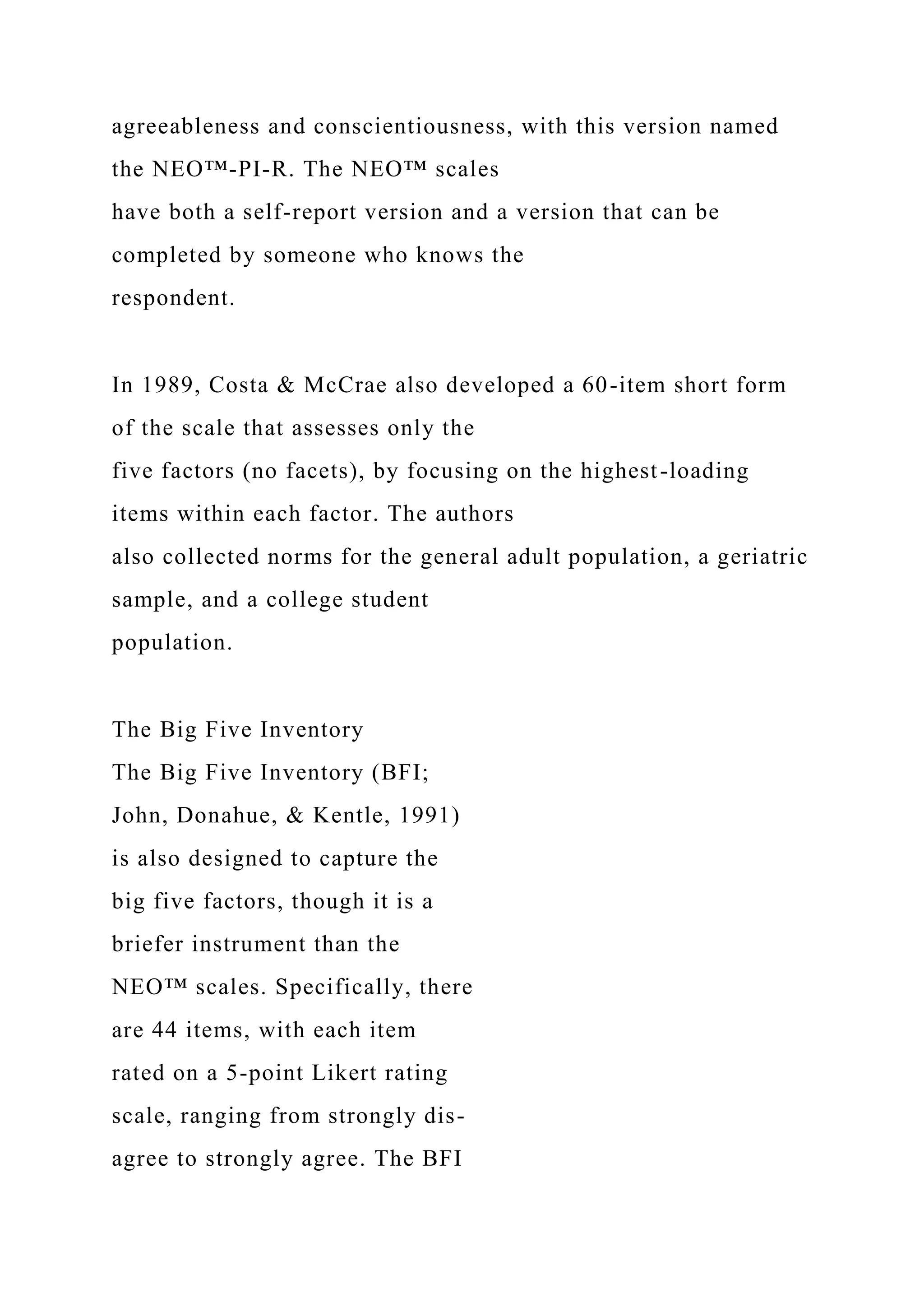 agreeableness and conscientiousness, with this version named
the NEO™-PI-R. The NEO™ scales
have both a self-report version and a version that can be
completed by someone who knows the
respondent.
In 1989, Costa & McCrae also developed a 60-item short form
of the scale that assesses only the
five factors (no facets), by focusing on the highest-loading
items within each factor. The authors
also collected norms for the general adult population, a geriatric
sample, and a college student
population.
The Big Five Inventory
The Big Five Inventory (BFI;
John, Donahue, & Kentle, 1991)
is also designed to capture the
big five factors, though it is a
briefer instrument than the
NEO™ scales. Specifically, there
are 44 items, with each item
rated on a 5-point Likert rating
scale, ranging from strongly dis-
agree to strongly agree. The BFI
 