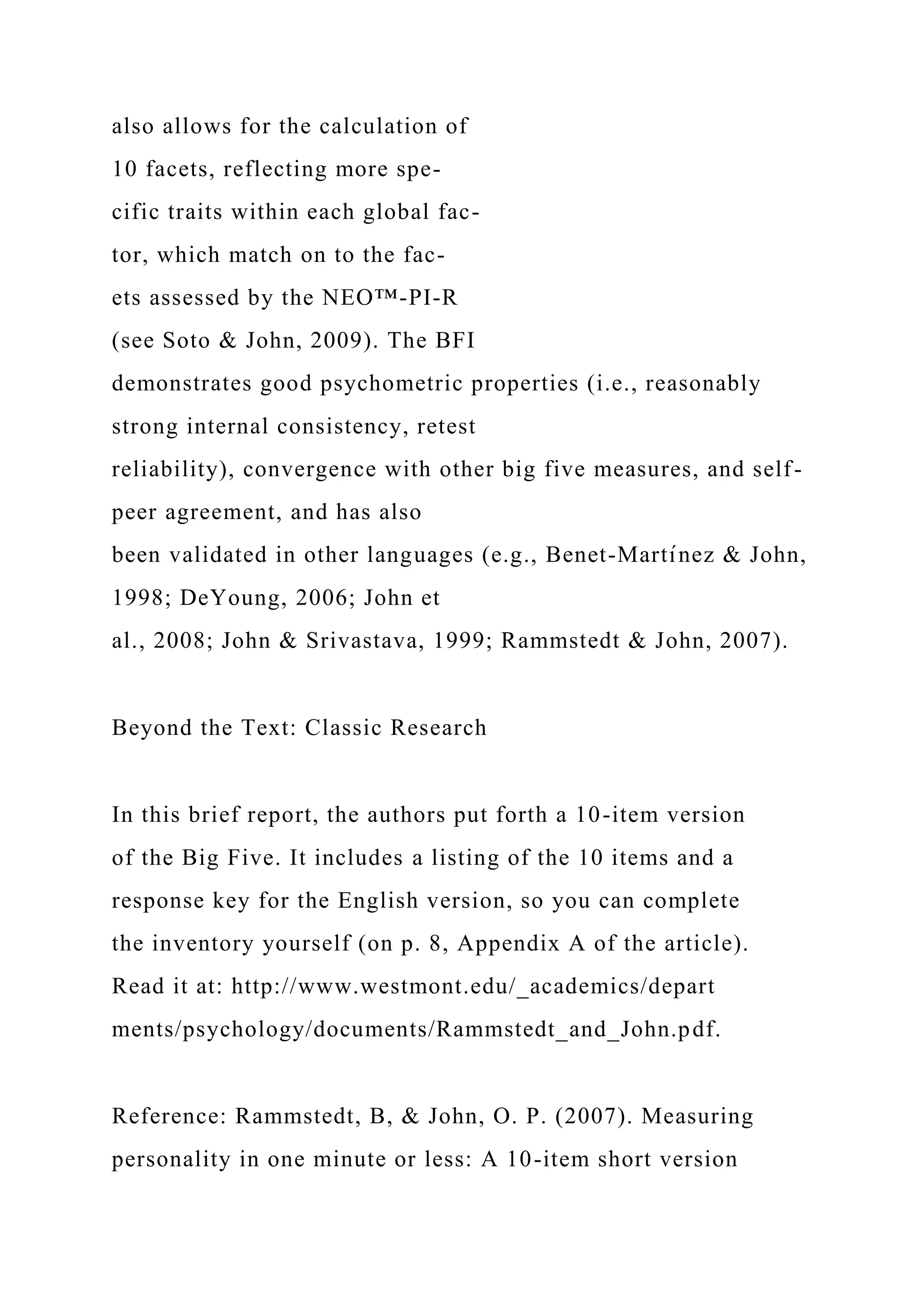 also allows for the calculation of
10 facets, reflecting more spe-
cific traits within each global fac-
tor, which match on to the fac-
ets assessed by the NEO™-PI-R
(see Soto & John, 2009). The BFI
demonstrates good psychometric properties (i.e., reasonably
strong internal consistency, retest
reliability), convergence with other big five measures, and self-
peer agreement, and has also
been validated in other languages (e.g., Benet-Martı́nez & John,
1998; DeYoung, 2006; John et
al., 2008; John & Srivastava, 1999; Rammstedt & John, 2007).
Beyond the Text: Classic Research
In this brief report, the authors put forth a 10-item version
of the Big Five. It includes a listing of the 10 items and a
response key for the English version, so you can complete
the inventory yourself (on p. 8, Appendix A of the article).
Read it at: http://www.westmont.edu/_academics/depart
ments/psychology/documents/Rammstedt_and_John.pdf.
Reference: Rammstedt, B, & John, O. P. (2007). Measuring
personality in one minute or less: A 10-item short version
 
