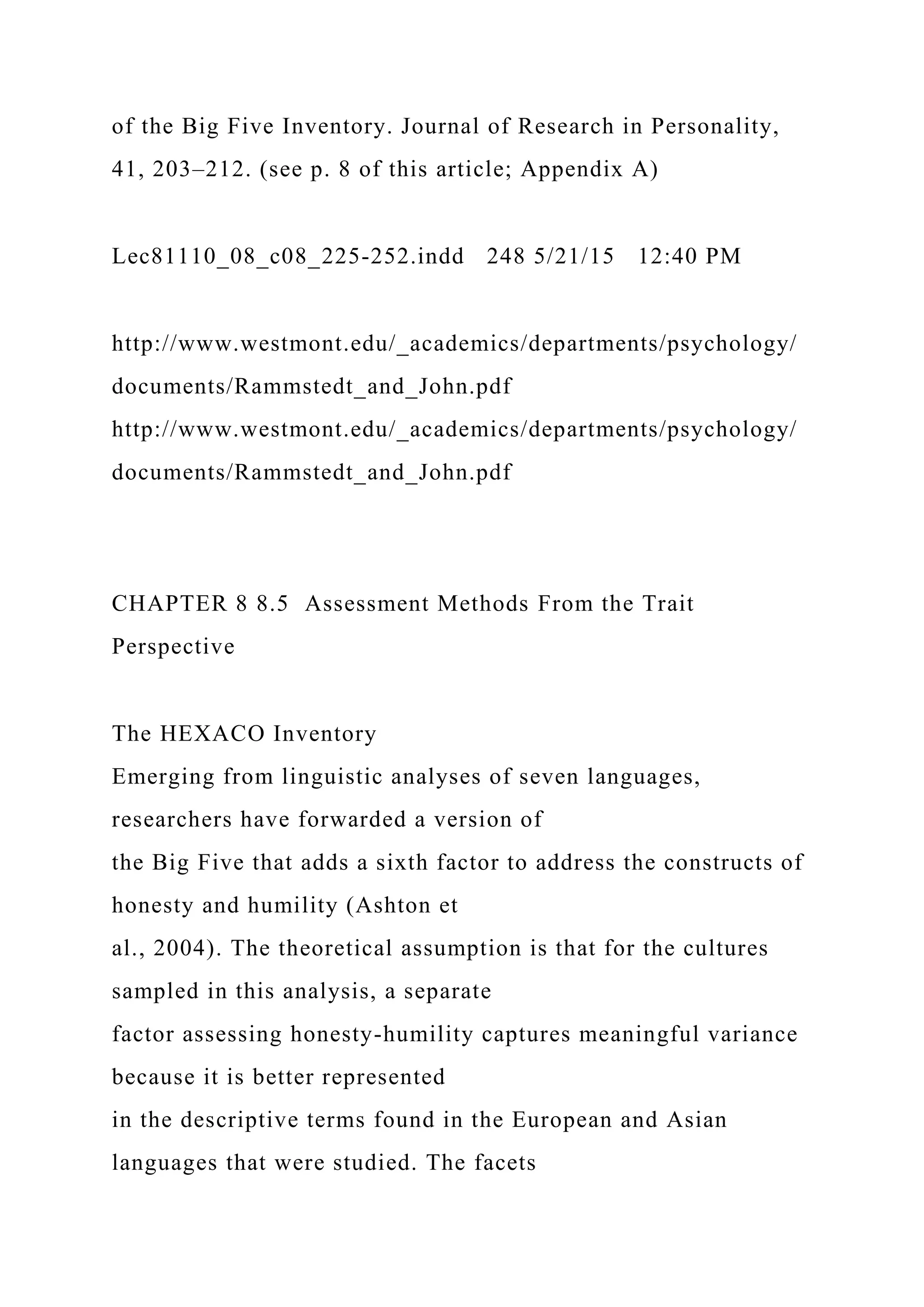 of the Big Five Inventory. Journal of Research in Personality,
41, 203–212. (see p. 8 of this article; Appendix A)
Lec81110_08_c08_225-252.indd 248 5/21/15 12:40 PM
http://www.westmont.edu/_academics/departments/psychology/
documents/Rammstedt_and_John.pdf
http://www.westmont.edu/_academics/departments/psychology/
documents/Rammstedt_and_John.pdf
CHAPTER 8 8.5 Assessment Methods From the Trait
Perspective
The HEXACO Inventory
Emerging from linguistic analyses of seven languages,
researchers have forwarded a version of
the Big Five that adds a sixth factor to address the constructs of
honesty and humility (Ashton et
al., 2004). The theoretical assumption is that for the cultures
sampled in this analysis, a separate
factor assessing honesty-humility captures meaningful variance
because it is better represented
in the descriptive terms found in the European and Asian
languages that were studied. The facets
 