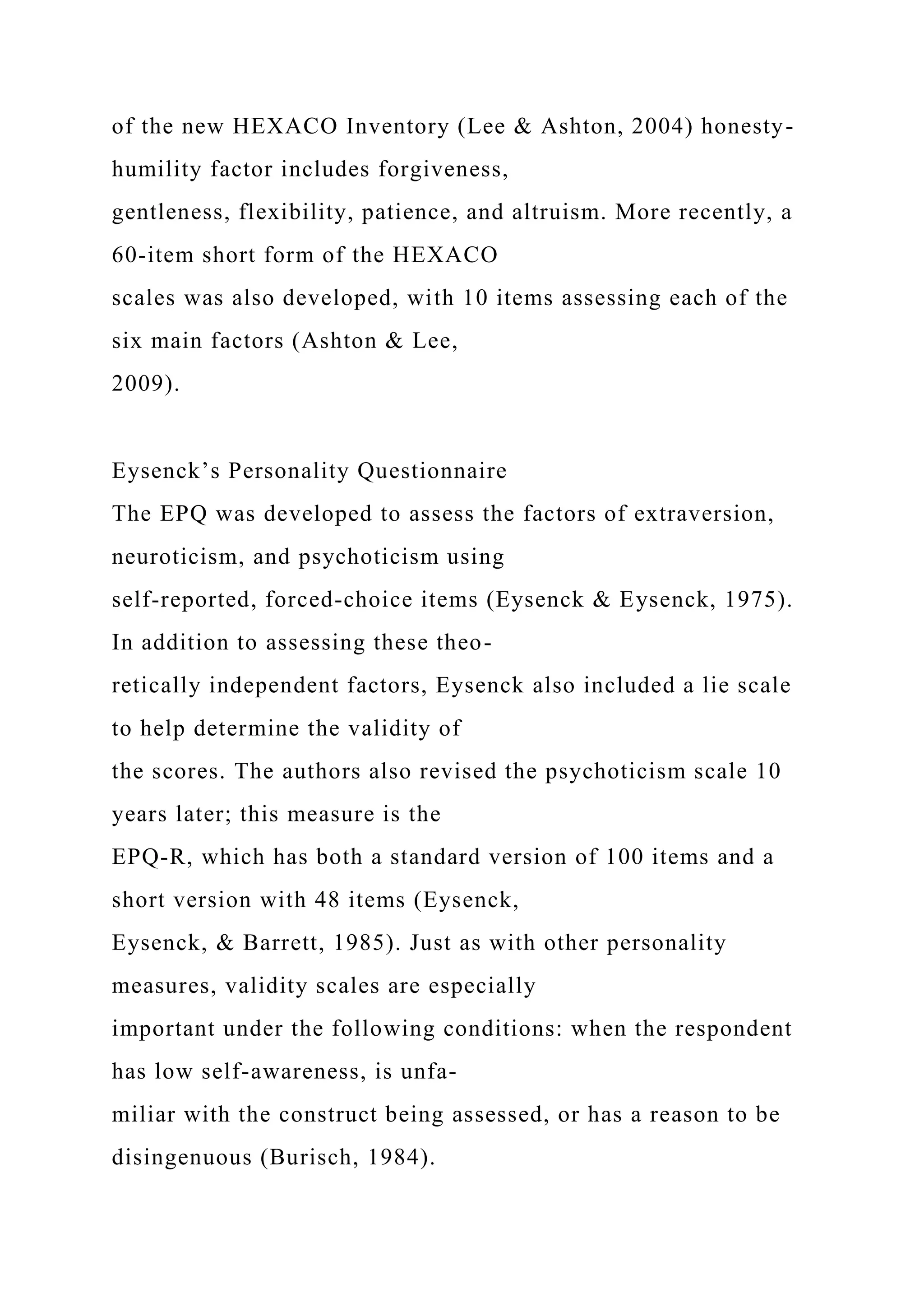 of the new HEXACO Inventory (Lee & Ashton, 2004) honesty-
humility factor includes forgiveness,
gentleness, flexibility, patience, and altruism. More recently, a
60-item short form of the HEXACO
scales was also developed, with 10 items assessing each of the
six main factors (Ashton & Lee,
2009).
Eysenck’s Personality Questionnaire
The EPQ was developed to assess the factors of extraversion,
neuroticism, and psychoticism using
self-reported, forced-choice items (Eysenck & Eysenck, 1975).
In addition to assessing these theo-
retically independent factors, Eysenck also included a lie scale
to help determine the validity of
the scores. The authors also revised the psychoticism scale 10
years later; this measure is the
EPQ-R, which has both a standard version of 100 items and a
short version with 48 items (Eysenck,
Eysenck, & Barrett, 1985). Just as with other personality
measures, validity scales are especially
important under the following conditions: when the respondent
has low self-awareness, is unfa-
miliar with the construct being assessed, or has a reason to be
disingenuous (Burisch, 1984).
 