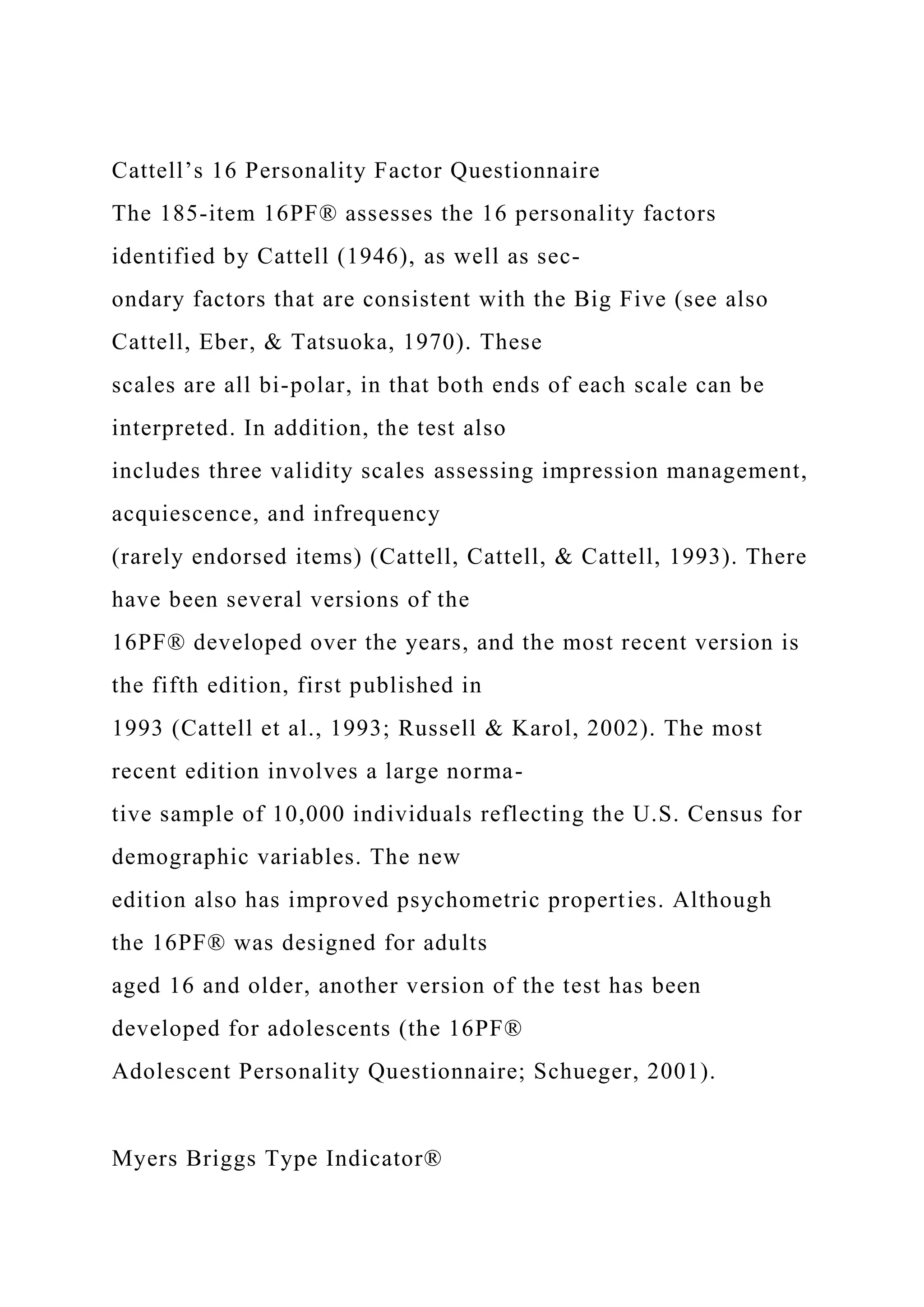 Cattell’s 16 Personality Factor Questionnaire
The 185-item 16PF® assesses the 16 personality factors
identified by Cattell (1946), as well as sec-
ondary factors that are consistent with the Big Five (see also
Cattell, Eber, & Tatsuoka, 1970). These
scales are all bi-polar, in that both ends of each scale can be
interpreted. In addition, the test also
includes three validity scales assessing impression management,
acquiescence, and infrequency
(rarely endorsed items) (Cattell, Cattell, & Cattell, 1993). There
have been several versions of the
16PF® developed over the years, and the most recent version is
the fifth edition, first published in
1993 (Cattell et al., 1993; Russell & Karol, 2002). The most
recent edition involves a large norma-
tive sample of 10,000 individuals reflecting the U.S. Census for
demographic variables. The new
edition also has improved psychometric properties. Although
the 16PF® was designed for adults
aged 16 and older, another version of the test has been
developed for adolescents (the 16PF®
Adolescent Personality Questionnaire; Schueger, 2001).
Myers Briggs Type Indicator®
 