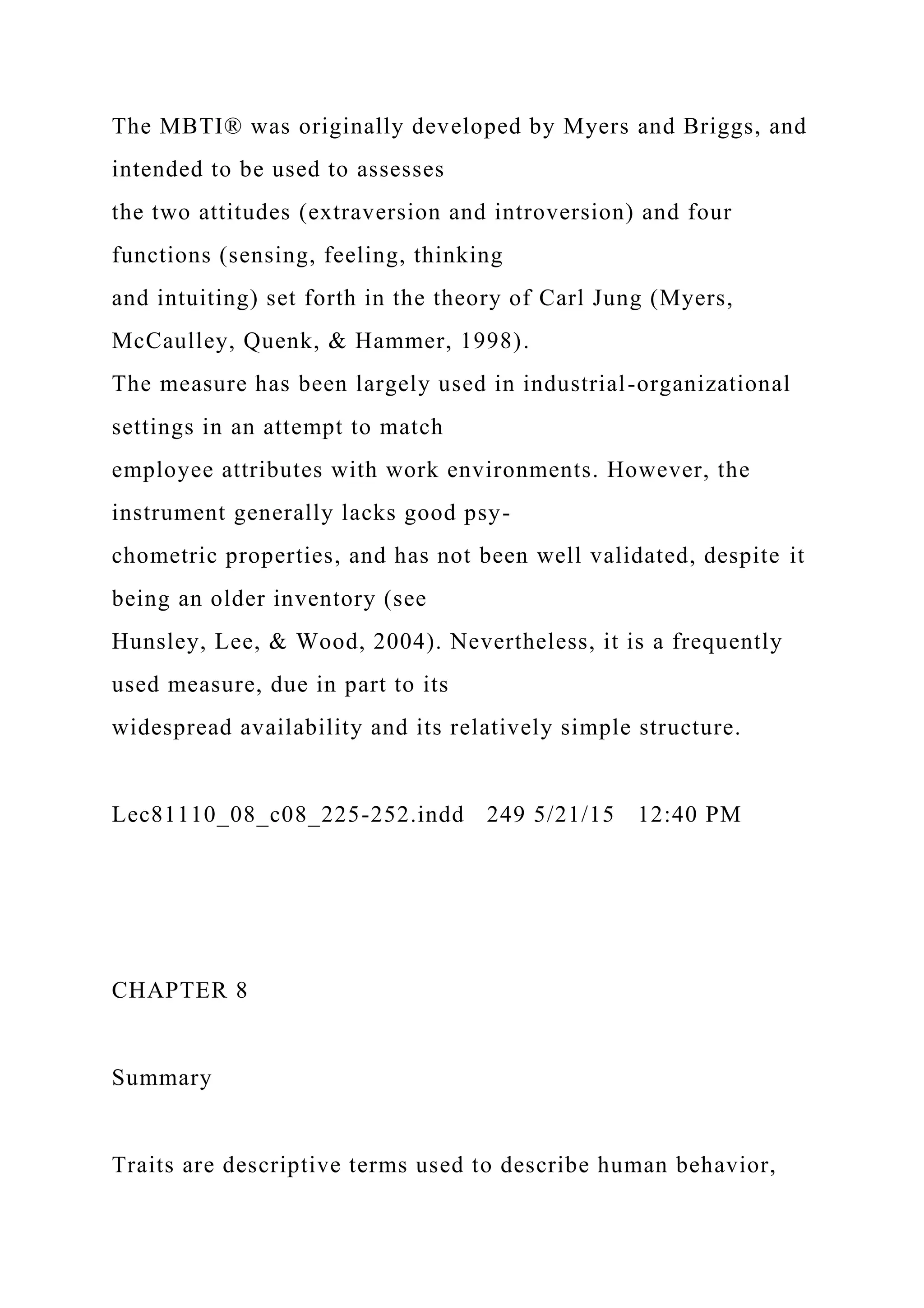 The MBTI® was originally developed by Myers and Briggs, and
intended to be used to assesses
the two attitudes (extraversion and introversion) and four
functions (sensing, feeling, thinking
and intuiting) set forth in the theory of Carl Jung (Myers,
McCaulley, Quenk, & Hammer, 1998).
The measure has been largely used in industrial-organizational
settings in an attempt to match
employee attributes with work environments. However, the
instrument generally lacks good psy-
chometric properties, and has not been well validated, despite it
being an older inventory (see
Hunsley, Lee, & Wood, 2004). Nevertheless, it is a frequently
used measure, due in part to its
widespread availability and its relatively simple structure.
Lec81110_08_c08_225-252.indd 249 5/21/15 12:40 PM
CHAPTER 8
Summary
Traits are descriptive terms used to describe human behavior,
 
