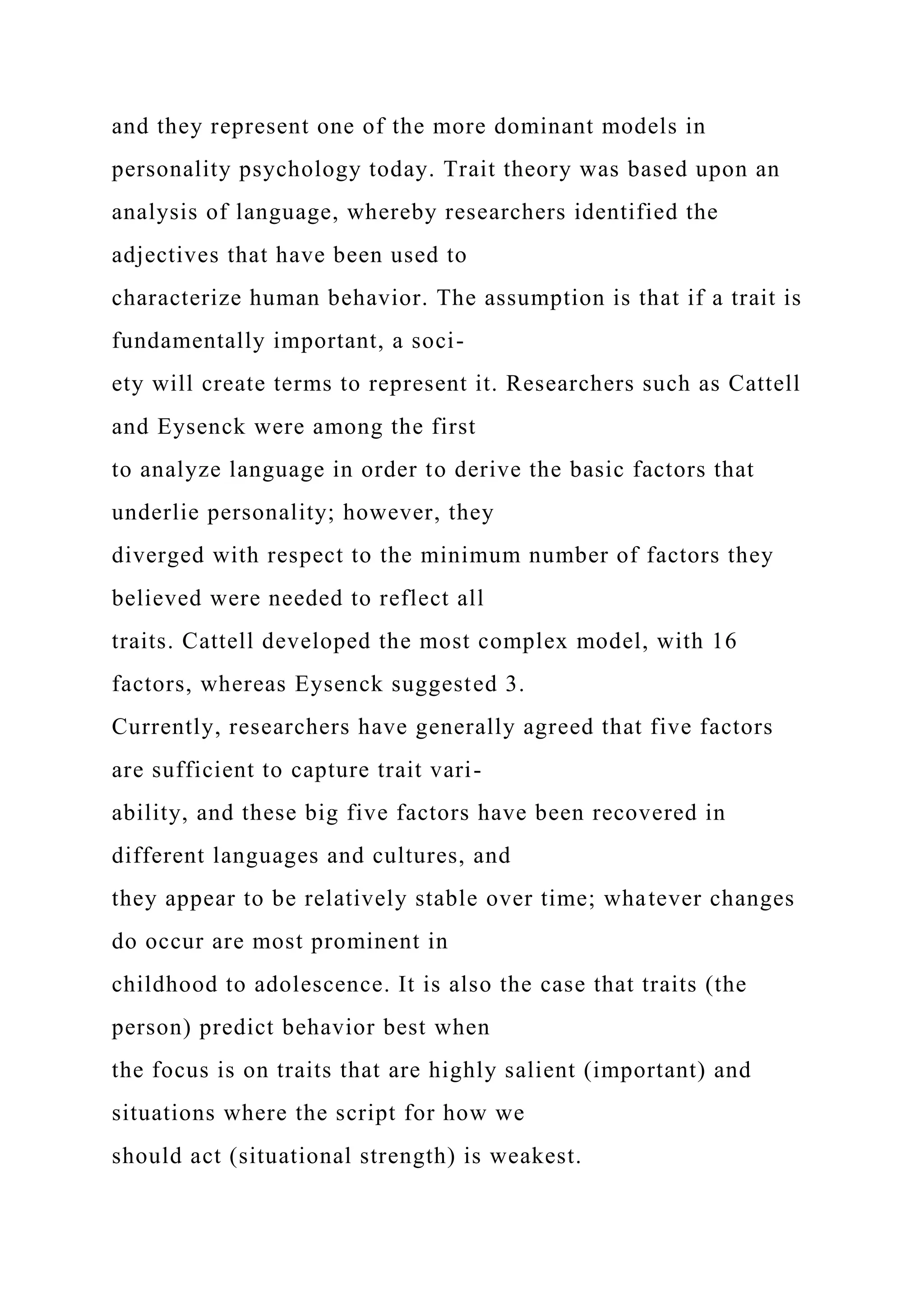 and they represent one of the more dominant models in
personality psychology today. Trait theory was based upon an
analysis of language, whereby researchers identified the
adjectives that have been used to
characterize human behavior. The assumption is that if a trait is
fundamentally important, a soci-
ety will create terms to represent it. Researchers such as Cattell
and Eysenck were among the first
to analyze language in order to derive the basic factors that
underlie personality; however, they
diverged with respect to the minimum number of factors they
believed were needed to reflect all
traits. Cattell developed the most complex model, with 16
factors, whereas Eysenck suggested 3.
Currently, researchers have generally agreed that five factors
are sufficient to capture trait vari-
ability, and these big five factors have been recovered in
different languages and cultures, and
they appear to be relatively stable over time; whatever changes
do occur are most prominent in
childhood to adolescence. It is also the case that traits (the
person) predict behavior best when
the focus is on traits that are highly salient (important) and
situations where the script for how we
should act (situational strength) is weakest.
 
