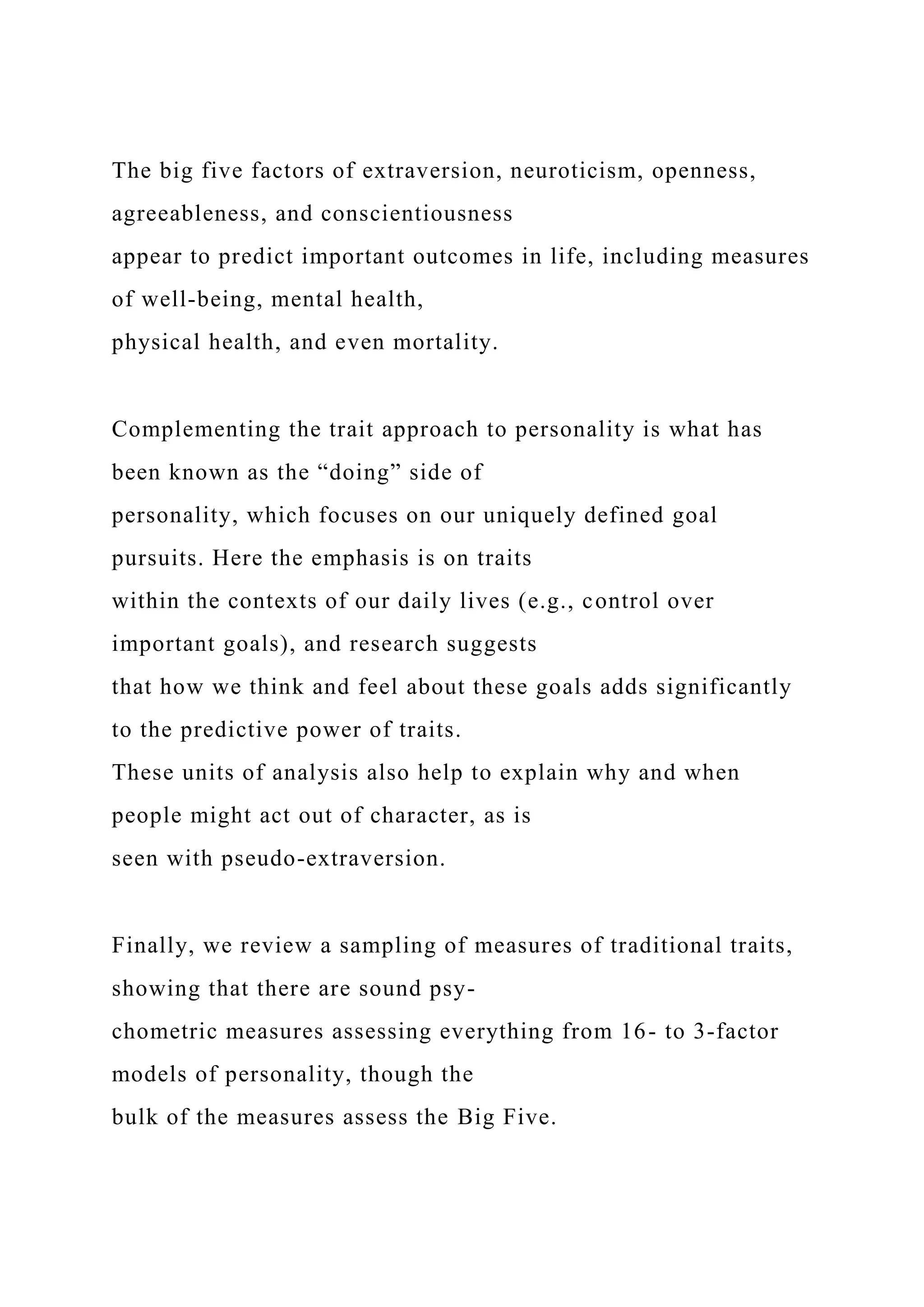 The big five factors of extraversion, neuroticism, openness,
agreeableness, and conscientiousness
appear to predict important outcomes in life, including measures
of well-being, mental health,
physical health, and even mortality.
Complementing the trait approach to personality is what has
been known as the “doing” side of
personality, which focuses on our uniquely defined goal
pursuits. Here the emphasis is on traits
within the contexts of our daily lives (e.g., control over
important goals), and research suggests
that how we think and feel about these goals adds significantly
to the predictive power of traits.
These units of analysis also help to explain why and when
people might act out of character, as is
seen with pseudo-extraversion.
Finally, we review a sampling of measures of traditional traits,
showing that there are sound psy-
chometric measures assessing everything from 16- to 3-factor
models of personality, though the
bulk of the measures assess the Big Five.
 