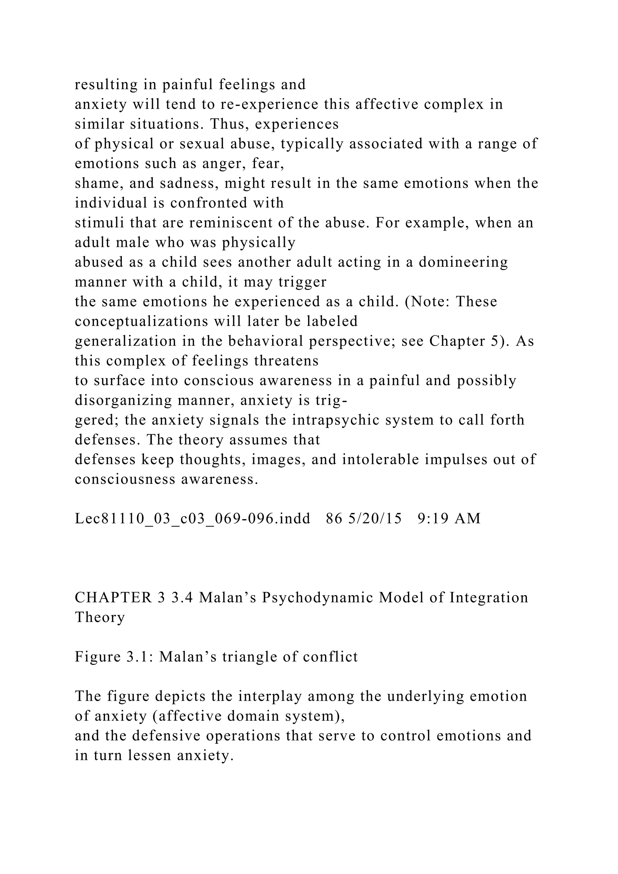 resulting in painful feelings and
anxiety will tend to re-experience this affective complex in
similar situations. Thus, experiences
of physical or sexual abuse, typically associated with a range of
emotions such as anger, fear,
shame, and sadness, might result in the same emotions when the
individual is confronted with
stimuli that are reminiscent of the abuse. For example, when an
adult male who was physically
abused as a child sees another adult acting in a domineering
manner with a child, it may trigger
the same emotions he experienced as a child. (Note: These
conceptualizations will later be labeled
generalization in the behavioral perspective; see Chapter 5). As
this complex of feelings threatens
to surface into conscious awareness in a painful and possibly
disorganizing manner, anxiety is trig-
gered; the anxiety signals the intrapsychic system to call forth
defenses. The theory assumes that
defenses keep thoughts, images, and intolerable impulses out of
consciousness awareness.
Lec81110_03_c03_069-096.indd 86 5/20/15 9:19 AM
CHAPTER 3 3.4 Malan’s Psychodynamic Model of Integration
Theory
Figure 3.1: Malan’s triangle of conflict
The figure depicts the interplay among the underlying emotion
of anxiety (affective domain system),
and the defensive operations that serve to control emotions and
in turn lessen anxiety.
 
