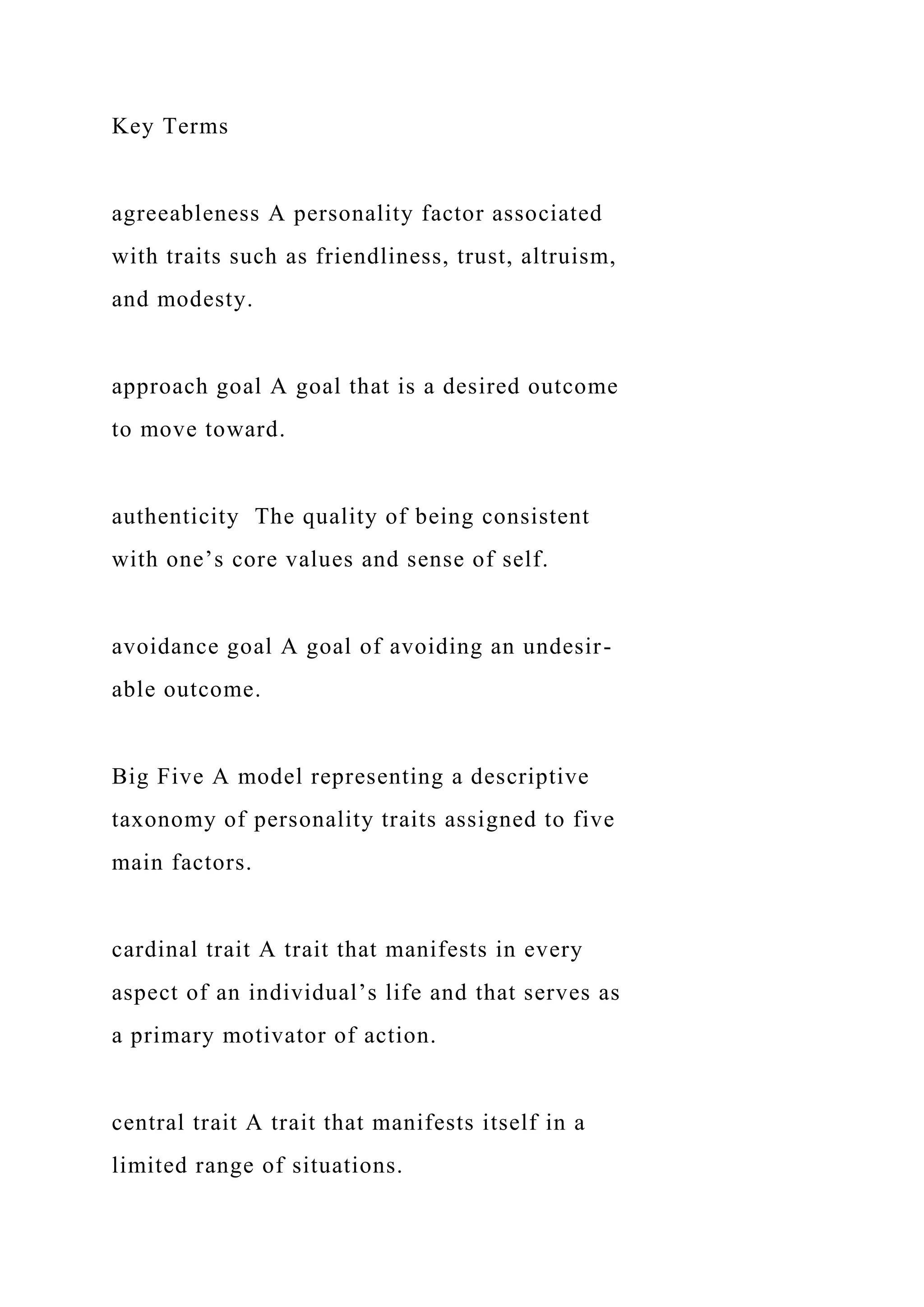 Key Terms
agreeableness A personality factor associated
with traits such as friendliness, trust, altruism,
and modesty.
approach goal A goal that is a desired outcome
to move toward.
authenticity The quality of being consistent
with one’s core values and sense of self.
avoidance goal A goal of avoiding an undesir-
able outcome.
Big Five A model representing a descriptive
taxonomy of personality traits assigned to five
main factors.
cardinal trait A trait that manifests in every
aspect of an individual’s life and that serves as
a primary motivator of action.
central trait A trait that manifests itself in a
limited range of situations.
 