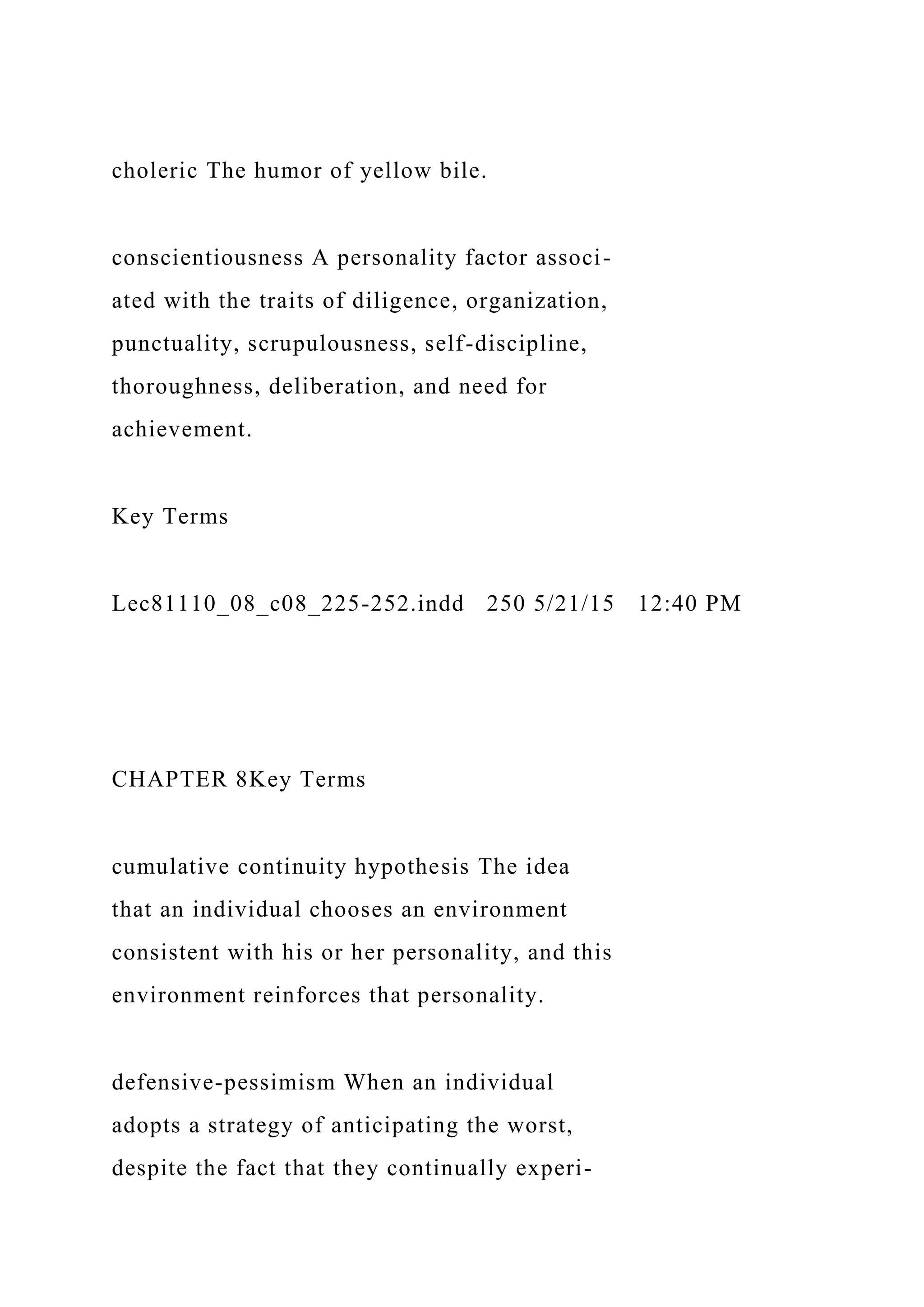 choleric The humor of yellow bile.
conscientiousness A personality factor associ-
ated with the traits of diligence, organization,
punctuality, scrupulousness, self-discipline,
thoroughness, deliberation, and need for
achievement.
Key Terms
Lec81110_08_c08_225-252.indd 250 5/21/15 12:40 PM
CHAPTER 8Key Terms
cumulative continuity hypothesis The idea
that an individual chooses an environment
consistent with his or her personality, and this
environment reinforces that personality.
defensive-pessimism When an individual
adopts a strategy of anticipating the worst,
despite the fact that they continually experi-
 