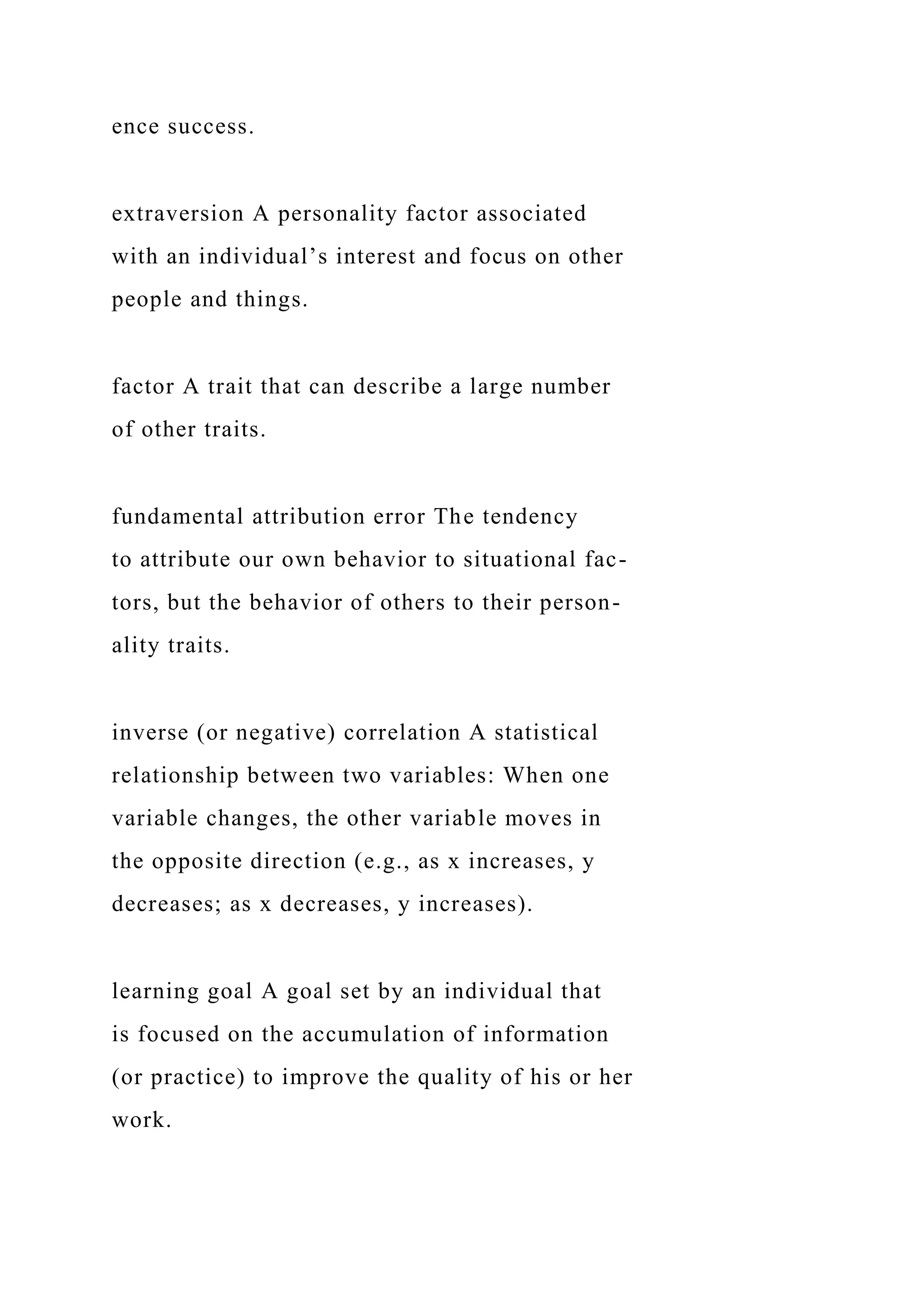 ence success.
extraversion A personality factor associated
with an individual’s interest and focus on other
people and things.
factor A trait that can describe a large number
of other traits.
fundamental attribution error The tendency
to attribute our own behavior to situational fac-
tors, but the behavior of others to their person-
ality traits.
inverse (or negative) correlation A statistical
relationship between two variables: When one
variable changes, the other variable moves in
the opposite direction (e.g., as x increases, y
decreases; as x decreases, y increases).
learning goal A goal set by an individual that
is focused on the accumulation of information
(or practice) to improve the quality of his or her
work.
 