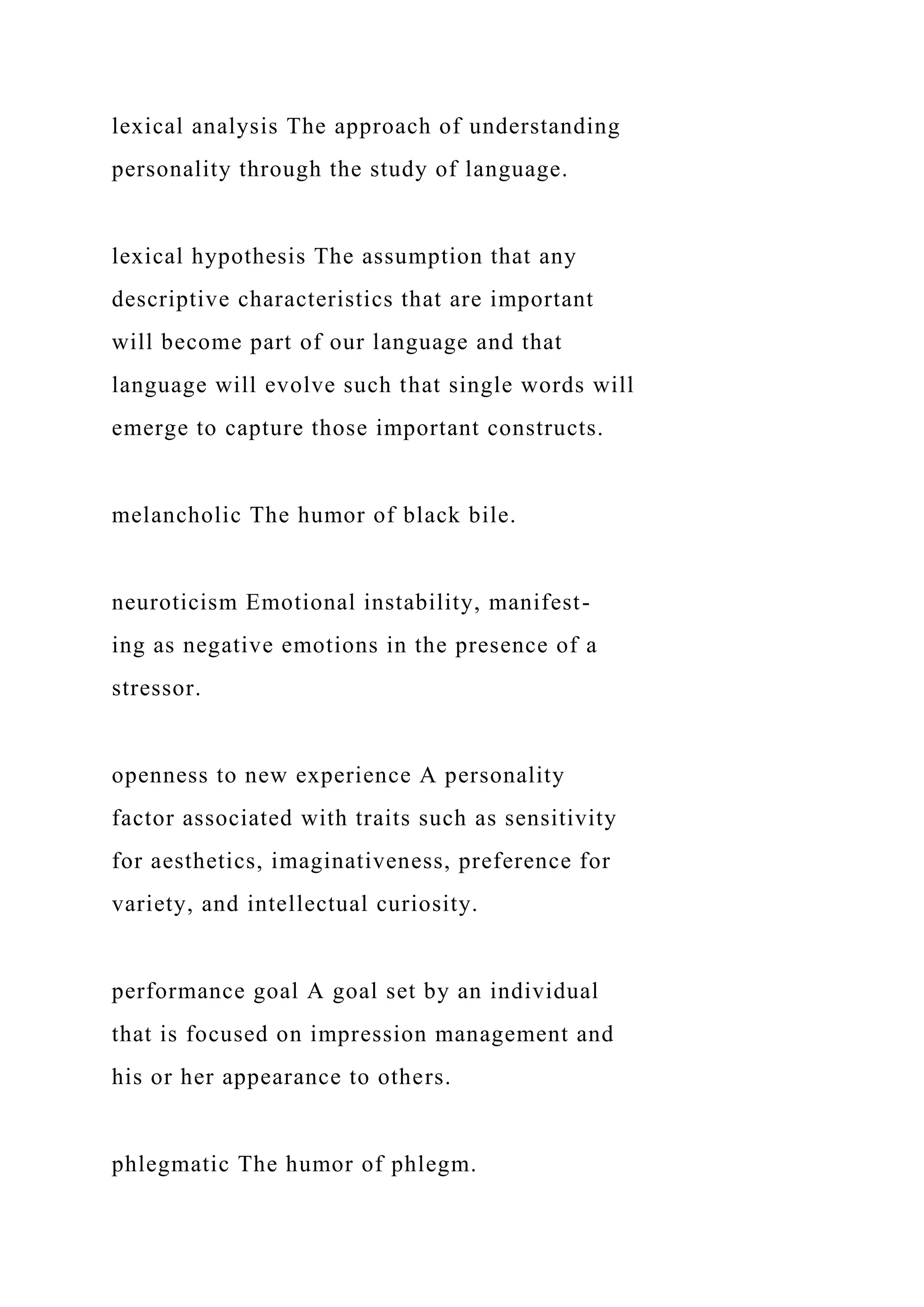lexical analysis The approach of understanding
personality through the study of language.
lexical hypothesis The assumption that any
descriptive characteristics that are important
will become part of our language and that
language will evolve such that single words will
emerge to capture those important constructs.
melancholic The humor of black bile.
neuroticism Emotional instability, manifest-
ing as negative emotions in the presence of a
stressor.
openness to new experience A personality
factor associated with traits such as sensitivity
for aesthetics, imaginativeness, preference for
variety, and intellectual curiosity.
performance goal A goal set by an individual
that is focused on impression management and
his or her appearance to others.
phlegmatic The humor of phlegm.
 