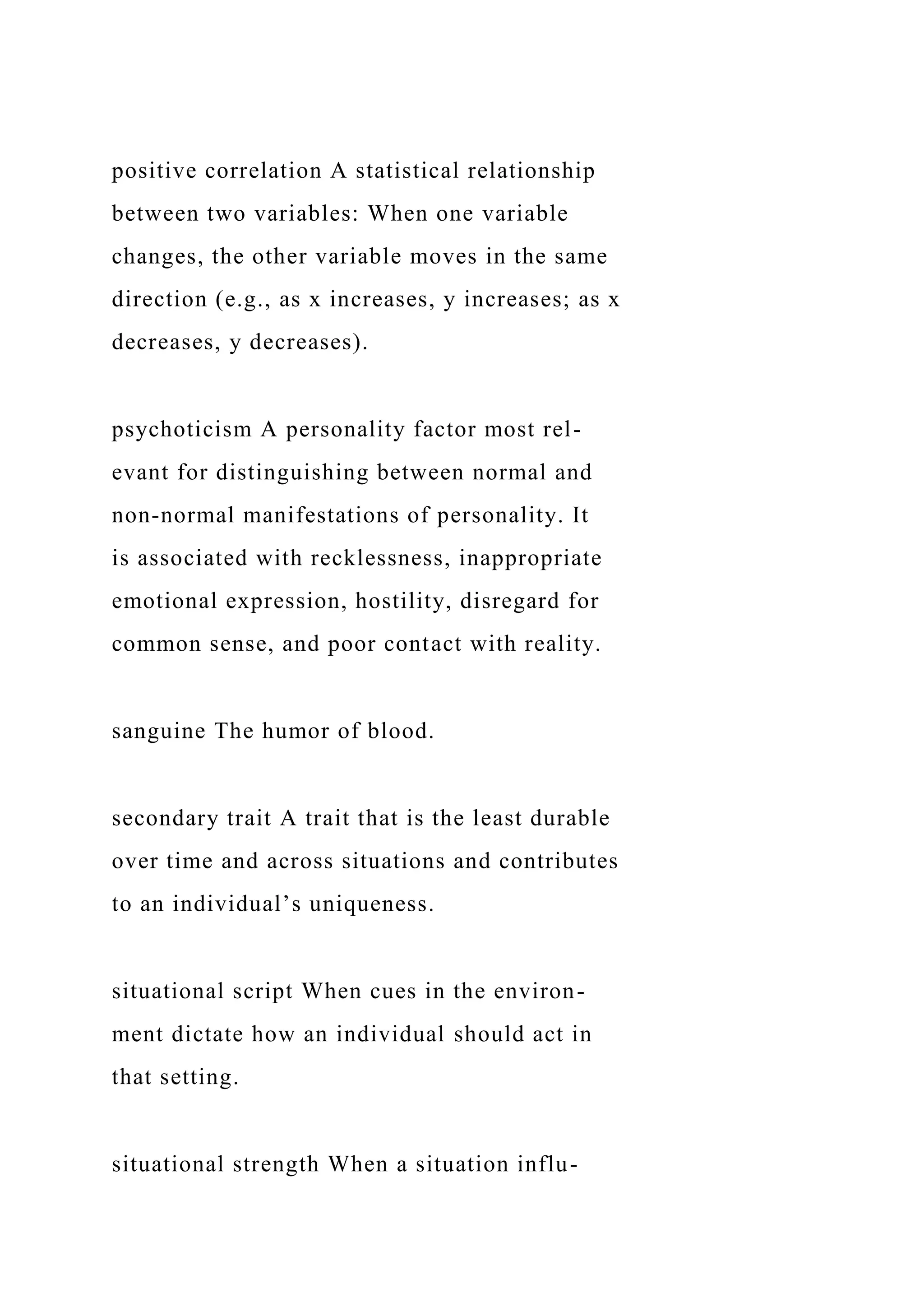 positive correlation A statistical relationship
between two variables: When one variable
changes, the other variable moves in the same
direction (e.g., as x increases, y increases; as x
decreases, y decreases).
psychoticism A personality factor most rel-
evant for distinguishing between normal and
non-normal manifestations of personality. It
is associated with recklessness, inappropriate
emotional expression, hostility, disregard for
common sense, and poor contact with reality.
sanguine The humor of blood.
secondary trait A trait that is the least durable
over time and across situations and contributes
to an individual’s uniqueness.
situational script When cues in the environ-
ment dictate how an individual should act in
that setting.
situational strength When a situation influ-
 