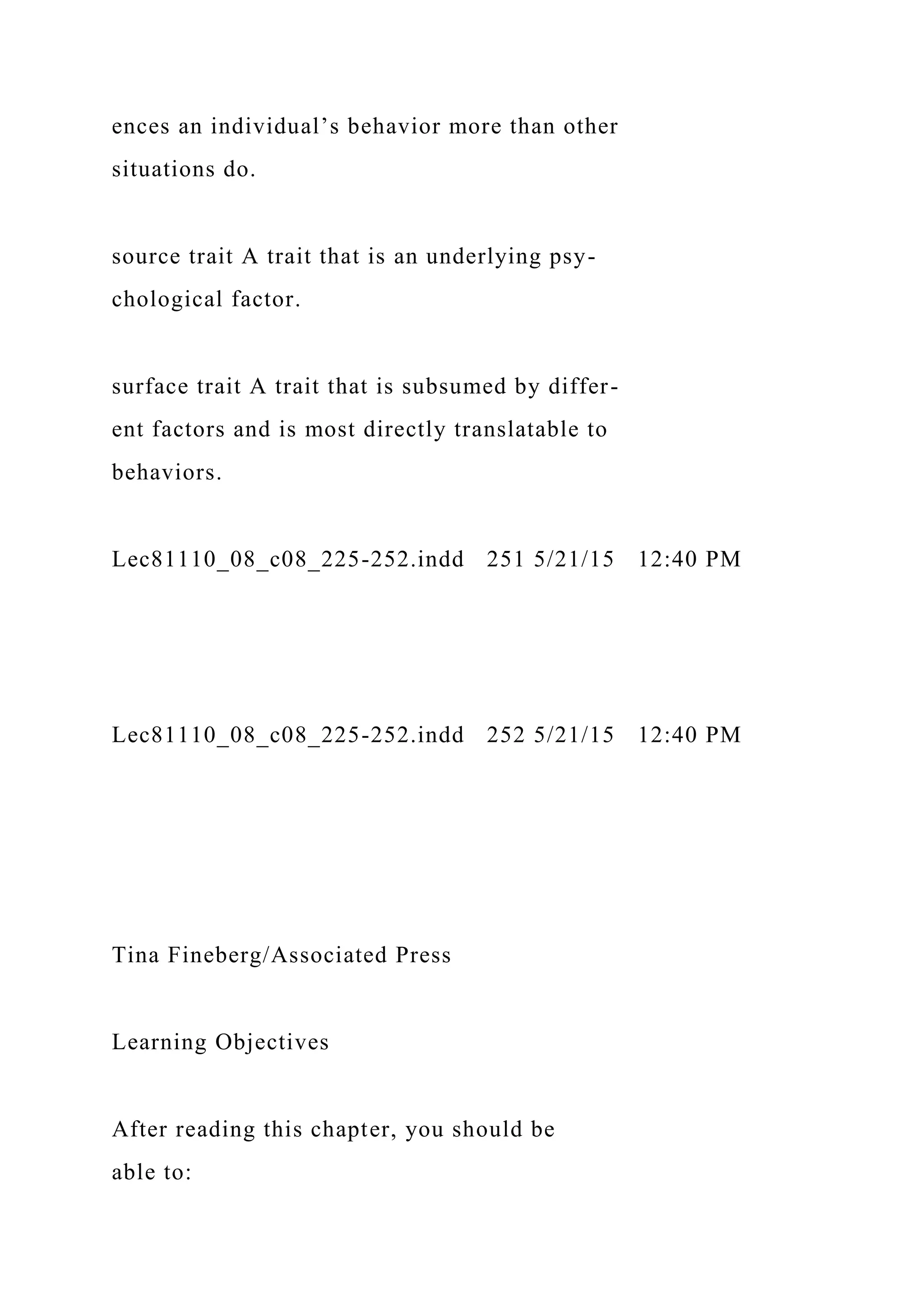 ences an individual’s behavior more than other
situations do.
source trait A trait that is an underlying psy-
chological factor.
surface trait A trait that is subsumed by differ-
ent factors and is most directly translatable to
behaviors.
Lec81110_08_c08_225-252.indd 251 5/21/15 12:40 PM
Lec81110_08_c08_225-252.indd 252 5/21/15 12:40 PM
Tina Fineberg/Associated Press
Learning Objectives
After reading this chapter, you should be
able to:
 
