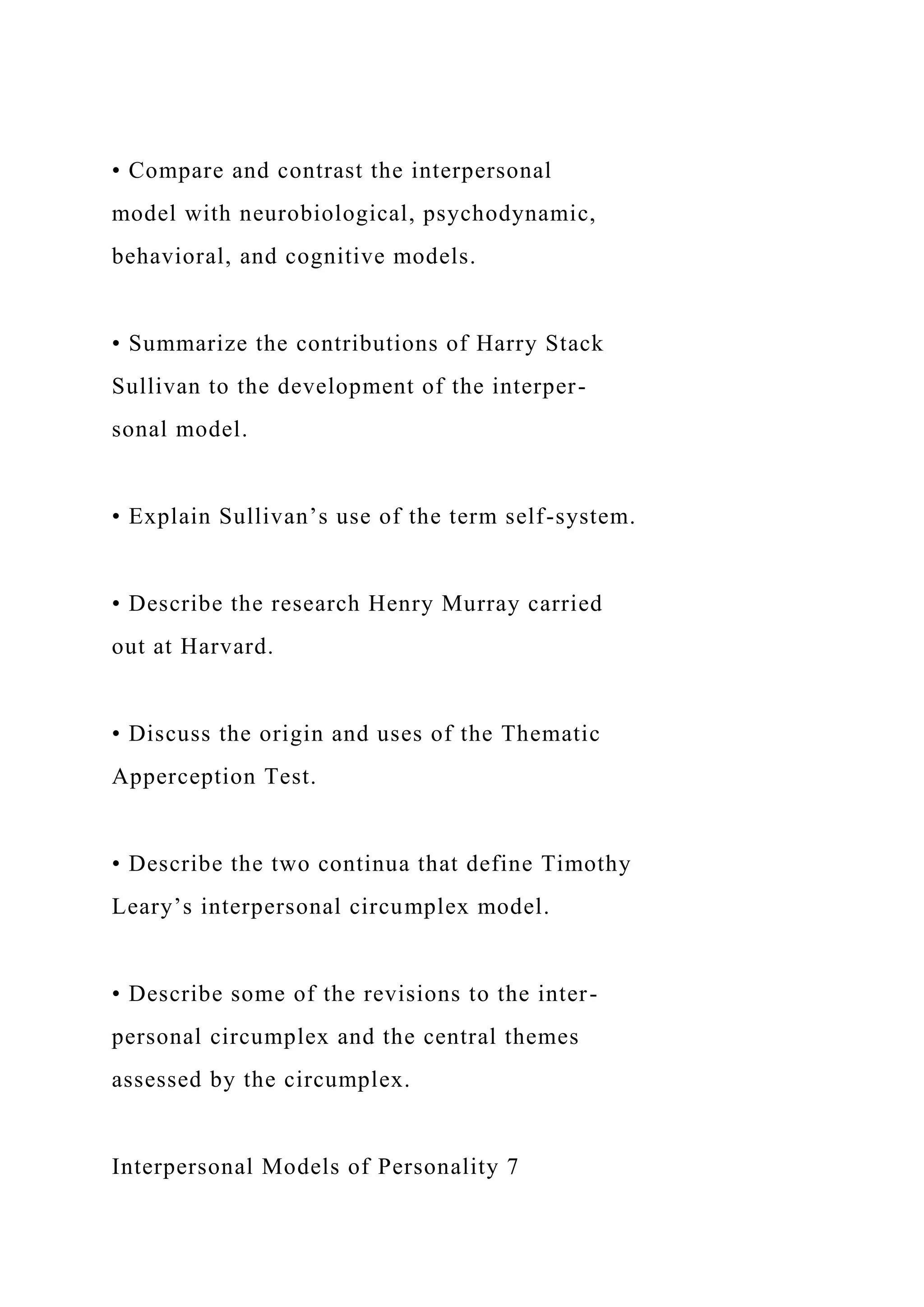 • Compare and contrast the interpersonal
model with neurobiological, psychodynamic,
behavioral, and cognitive models.
• Summarize the contributions of Harry Stack
Sullivan to the development of the interper-
sonal model.
• Explain Sullivan’s use of the term self-system.
• Describe the research Henry Murray carried
out at Harvard.
• Discuss the origin and uses of the Thematic
Apperception Test.
• Describe the two continua that define Timothy
Leary’s interpersonal circumplex model.
• Describe some of the revisions to the inter-
personal circumplex and the central themes
assessed by the circumplex.
Interpersonal Models of Personality 7
 