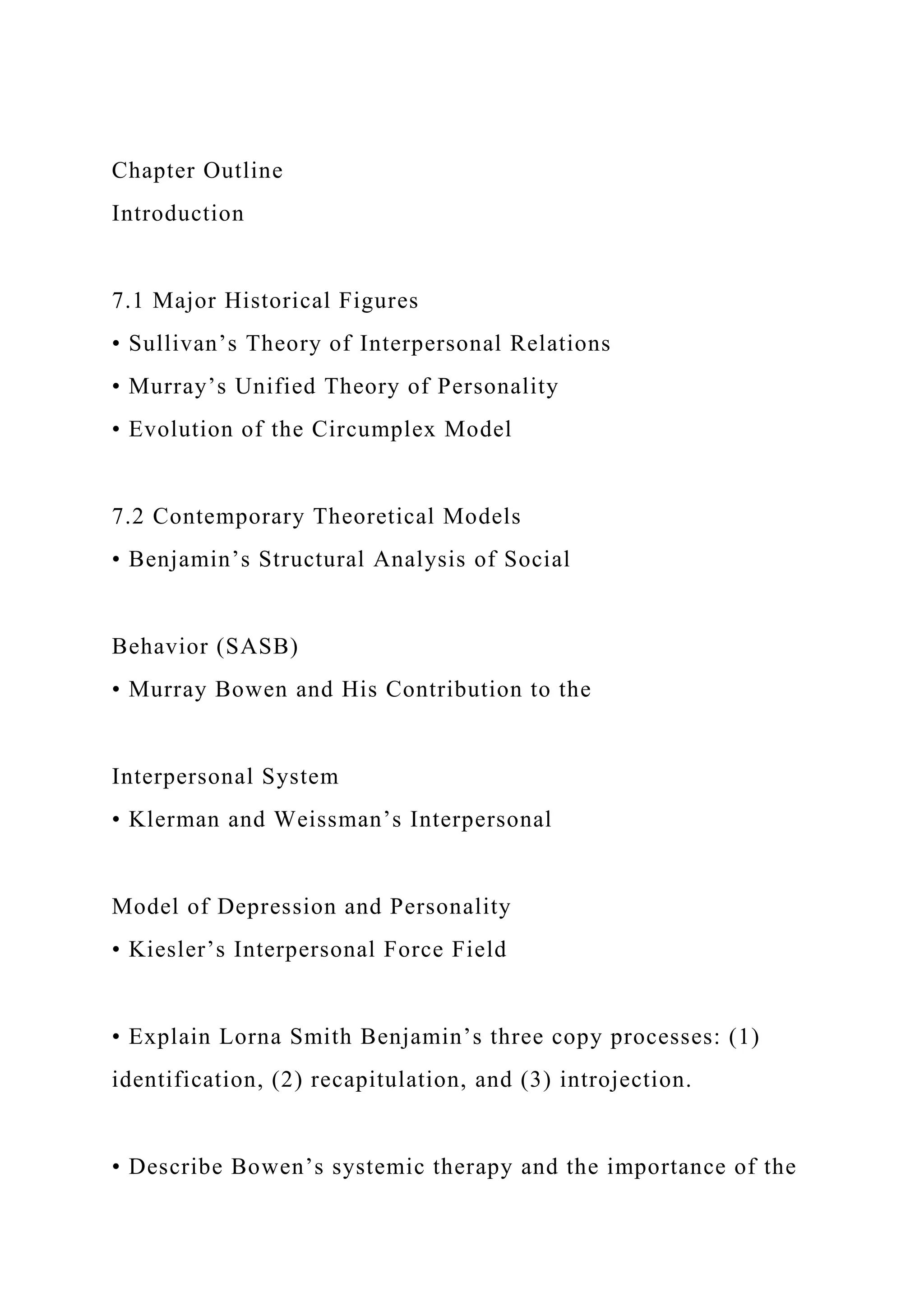 Chapter Outline
Introduction
7.1 Major Historical Figures
• Sullivan’s Theory of Interpersonal Relations
• Murray’s Unified Theory of Personality
• Evolution of the Circumplex Model
7.2 Contemporary Theoretical Models
• Benjamin’s Structural Analysis of Social
Behavior (SASB)
• Murray Bowen and His Contribution to the
Interpersonal System
• Klerman and Weissman’s Interpersonal
Model of Depression and Personality
• Kiesler’s Interpersonal Force Field
• Explain Lorna Smith Benjamin’s three copy processes: (1)
identification, (2) recapitulation, and (3) introjection.
• Describe Bowen’s systemic therapy and the importance of the
 