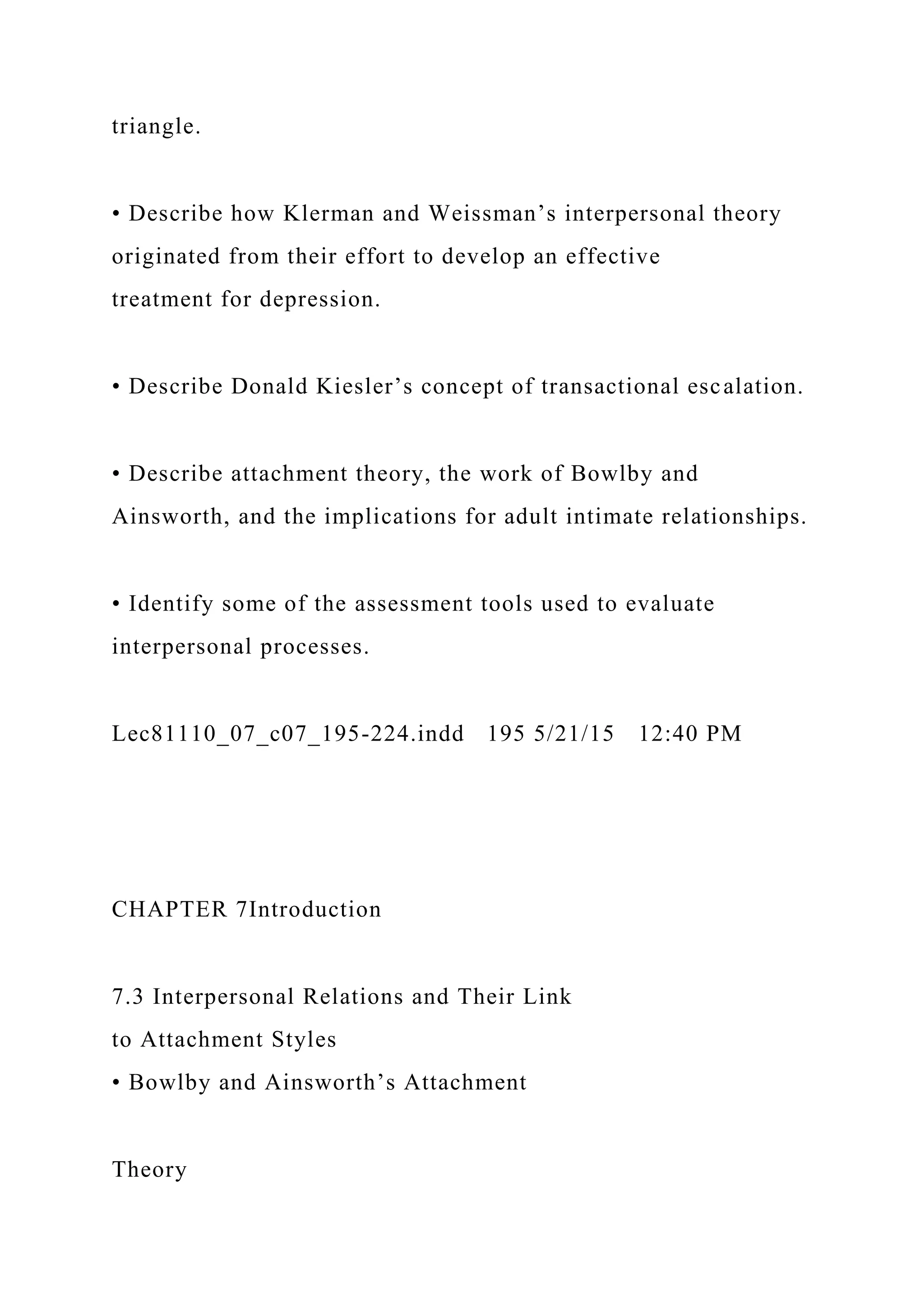 triangle.
• Describe how Klerman and Weissman’s interpersonal theory
originated from their effort to develop an effective
treatment for depression.
• Describe Donald Kiesler’s concept of transactional escalation.
• Describe attachment theory, the work of Bowlby and
Ainsworth, and the implications for adult intimate relationships.
• Identify some of the assessment tools used to evaluate
interpersonal processes.
Lec81110_07_c07_195-224.indd 195 5/21/15 12:40 PM
CHAPTER 7Introduction
7.3 Interpersonal Relations and Their Link
to Attachment Styles
• Bowlby and Ainsworth’s Attachment
Theory
 