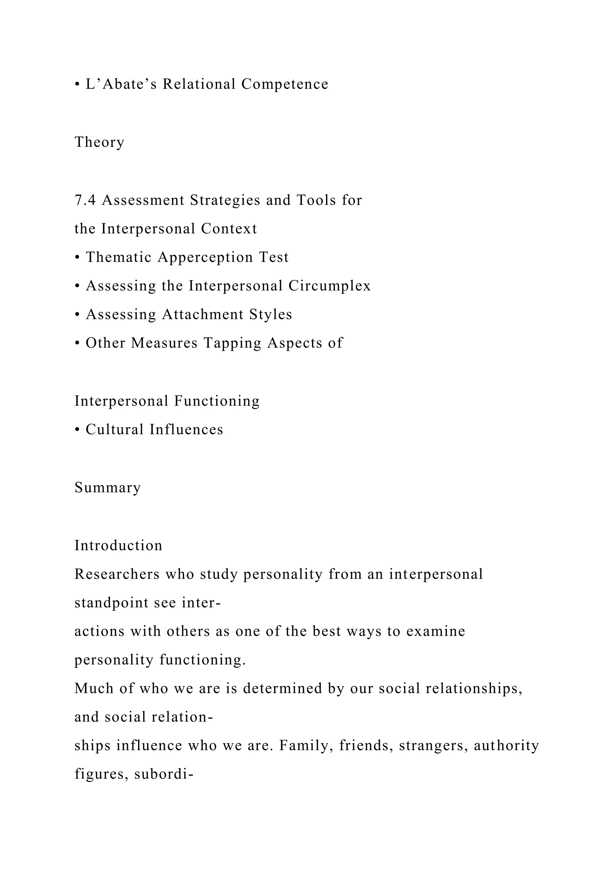 • L’Abate’s Relational Competence
Theory
7.4 Assessment Strategies and Tools for
the Interpersonal Context
• Thematic Apperception Test
• Assessing the Interpersonal Circumplex
• Assessing Attachment Styles
• Other Measures Tapping Aspects of
Interpersonal Functioning
• Cultural Influences
Summary
Introduction
Researchers who study personality from an interpersonal
standpoint see inter-
actions with others as one of the best ways to examine
personality functioning.
Much of who we are is determined by our social relationships,
and social relation-
ships influence who we are. Family, friends, strangers, authority
figures, subordi-
 